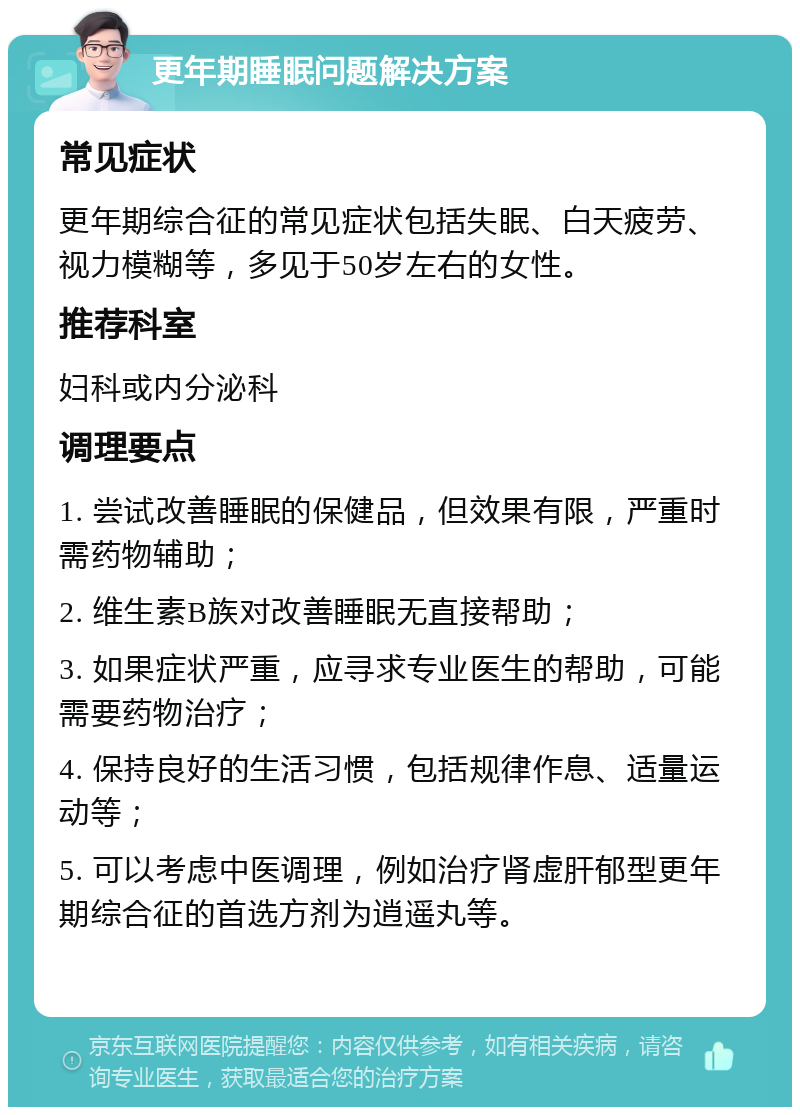 更年期睡眠问题解决方案 常见症状 更年期综合征的常见症状包括失眠、白天疲劳、视力模糊等，多见于50岁左右的女性。 推荐科室 妇科或内分泌科 调理要点 1. 尝试改善睡眠的保健品，但效果有限，严重时需药物辅助； 2. 维生素B族对改善睡眠无直接帮助； 3. 如果症状严重，应寻求专业医生的帮助，可能需要药物治疗； 4. 保持良好的生活习惯，包括规律作息、适量运动等； 5. 可以考虑中医调理，例如治疗肾虚肝郁型更年期综合征的首选方剂为逍遥丸等。