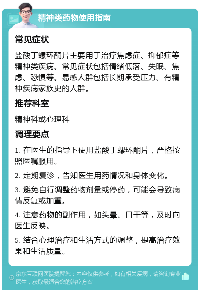 精神类药物使用指南 常见症状 盐酸丁螺环酮片主要用于治疗焦虑症、抑郁症等精神类疾病。常见症状包括情绪低落、失眠、焦虑、恐惧等。易感人群包括长期承受压力、有精神疾病家族史的人群。 推荐科室 精神科或心理科 调理要点 1. 在医生的指导下使用盐酸丁螺环酮片，严格按照医嘱服用。 2. 定期复诊，告知医生用药情况和身体变化。 3. 避免自行调整药物剂量或停药，可能会导致病情反复或加重。 4. 注意药物的副作用，如头晕、口干等，及时向医生反映。 5. 结合心理治疗和生活方式的调整，提高治疗效果和生活质量。