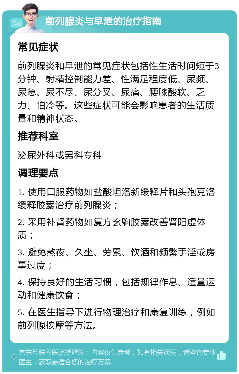 前列腺炎与早泄的治疗指南 常见症状 前列腺炎和早泄的常见症状包括性生活时间短于3分钟、射精控制能力差、性满足程度低、尿频、尿急、尿不尽、尿分叉、尿痛、腰膝酸软、乏力、怕冷等。这些症状可能会影响患者的生活质量和精神状态。 推荐科室 泌尿外科或男科专科 调理要点 1. 使用口服药物如盐酸坦洛新缓释片和头孢克洛缓释胶囊治疗前列腺炎； 2. 采用补肾药物如复方玄驹胶囊改善肾阳虚体质； 3. 避免熬夜、久坐、劳累、饮酒和频繁手淫或房事过度； 4. 保持良好的生活习惯，包括规律作息、适量运动和健康饮食； 5. 在医生指导下进行物理治疗和康复训练，例如前列腺按摩等方法。