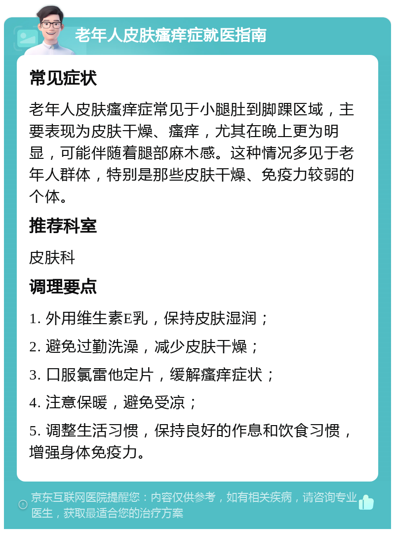 老年人皮肤瘙痒症就医指南 常见症状 老年人皮肤瘙痒症常见于小腿肚到脚踝区域，主要表现为皮肤干燥、瘙痒，尤其在晚上更为明显，可能伴随着腿部麻木感。这种情况多见于老年人群体，特别是那些皮肤干燥、免疫力较弱的个体。 推荐科室 皮肤科 调理要点 1. 外用维生素E乳，保持皮肤湿润； 2. 避免过勤洗澡，减少皮肤干燥； 3. 口服氯雷他定片，缓解瘙痒症状； 4. 注意保暖，避免受凉； 5. 调整生活习惯，保持良好的作息和饮食习惯，增强身体免疫力。