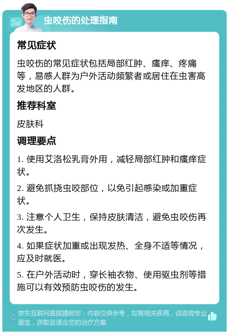 虫咬伤的处理指南 常见症状 虫咬伤的常见症状包括局部红肿、瘙痒、疼痛等，易感人群为户外活动频繁者或居住在虫害高发地区的人群。 推荐科室 皮肤科 调理要点 1. 使用艾洛松乳膏外用，减轻局部红肿和瘙痒症状。 2. 避免抓挠虫咬部位，以免引起感染或加重症状。 3. 注意个人卫生，保持皮肤清洁，避免虫咬伤再次发生。 4. 如果症状加重或出现发热、全身不适等情况，应及时就医。 5. 在户外活动时，穿长袖衣物、使用驱虫剂等措施可以有效预防虫咬伤的发生。