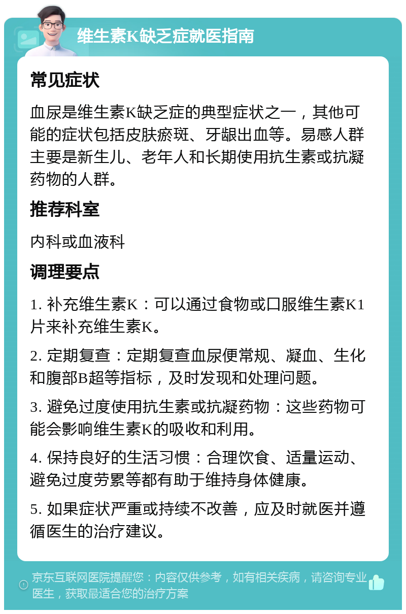 维生素K缺乏症就医指南 常见症状 血尿是维生素K缺乏症的典型症状之一，其他可能的症状包括皮肤瘀斑、牙龈出血等。易感人群主要是新生儿、老年人和长期使用抗生素或抗凝药物的人群。 推荐科室 内科或血液科 调理要点 1. 补充维生素K：可以通过食物或口服维生素K1片来补充维生素K。 2. 定期复查：定期复查血尿便常规、凝血、生化和腹部B超等指标，及时发现和处理问题。 3. 避免过度使用抗生素或抗凝药物：这些药物可能会影响维生素K的吸收和利用。 4. 保持良好的生活习惯：合理饮食、适量运动、避免过度劳累等都有助于维持身体健康。 5. 如果症状严重或持续不改善，应及时就医并遵循医生的治疗建议。