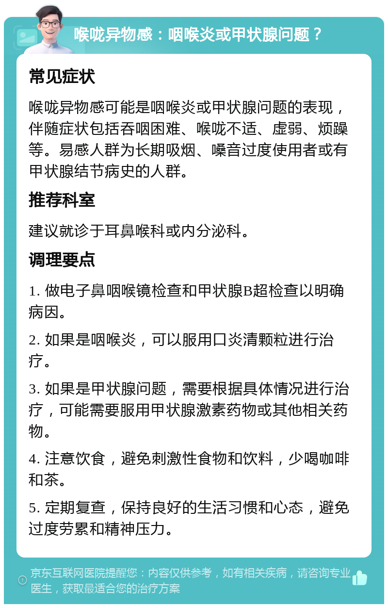 喉咙异物感：咽喉炎或甲状腺问题？ 常见症状 喉咙异物感可能是咽喉炎或甲状腺问题的表现，伴随症状包括吞咽困难、喉咙不适、虚弱、烦躁等。易感人群为长期吸烟、嗓音过度使用者或有甲状腺结节病史的人群。 推荐科室 建议就诊于耳鼻喉科或内分泌科。 调理要点 1. 做电子鼻咽喉镜检查和甲状腺B超检查以明确病因。 2. 如果是咽喉炎，可以服用口炎清颗粒进行治疗。 3. 如果是甲状腺问题，需要根据具体情况进行治疗，可能需要服用甲状腺激素药物或其他相关药物。 4. 注意饮食，避免刺激性食物和饮料，少喝咖啡和茶。 5. 定期复查，保持良好的生活习惯和心态，避免过度劳累和精神压力。