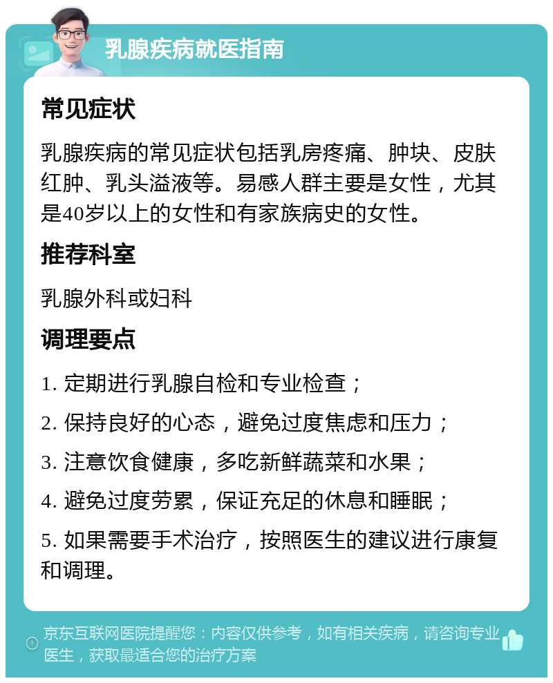 乳腺疾病就医指南 常见症状 乳腺疾病的常见症状包括乳房疼痛、肿块、皮肤红肿、乳头溢液等。易感人群主要是女性，尤其是40岁以上的女性和有家族病史的女性。 推荐科室 乳腺外科或妇科 调理要点 1. 定期进行乳腺自检和专业检查； 2. 保持良好的心态，避免过度焦虑和压力； 3. 注意饮食健康，多吃新鲜蔬菜和水果； 4. 避免过度劳累，保证充足的休息和睡眠； 5. 如果需要手术治疗，按照医生的建议进行康复和调理。