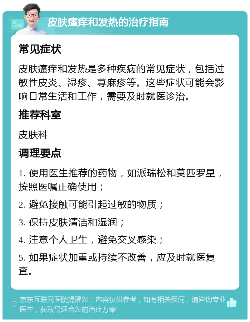 皮肤瘙痒和发热的治疗指南 常见症状 皮肤瘙痒和发热是多种疾病的常见症状，包括过敏性皮炎、湿疹、荨麻疹等。这些症状可能会影响日常生活和工作，需要及时就医诊治。 推荐科室 皮肤科 调理要点 1. 使用医生推荐的药物，如派瑞松和莫匹罗星，按照医嘱正确使用； 2. 避免接触可能引起过敏的物质； 3. 保持皮肤清洁和湿润； 4. 注意个人卫生，避免交叉感染； 5. 如果症状加重或持续不改善，应及时就医复查。