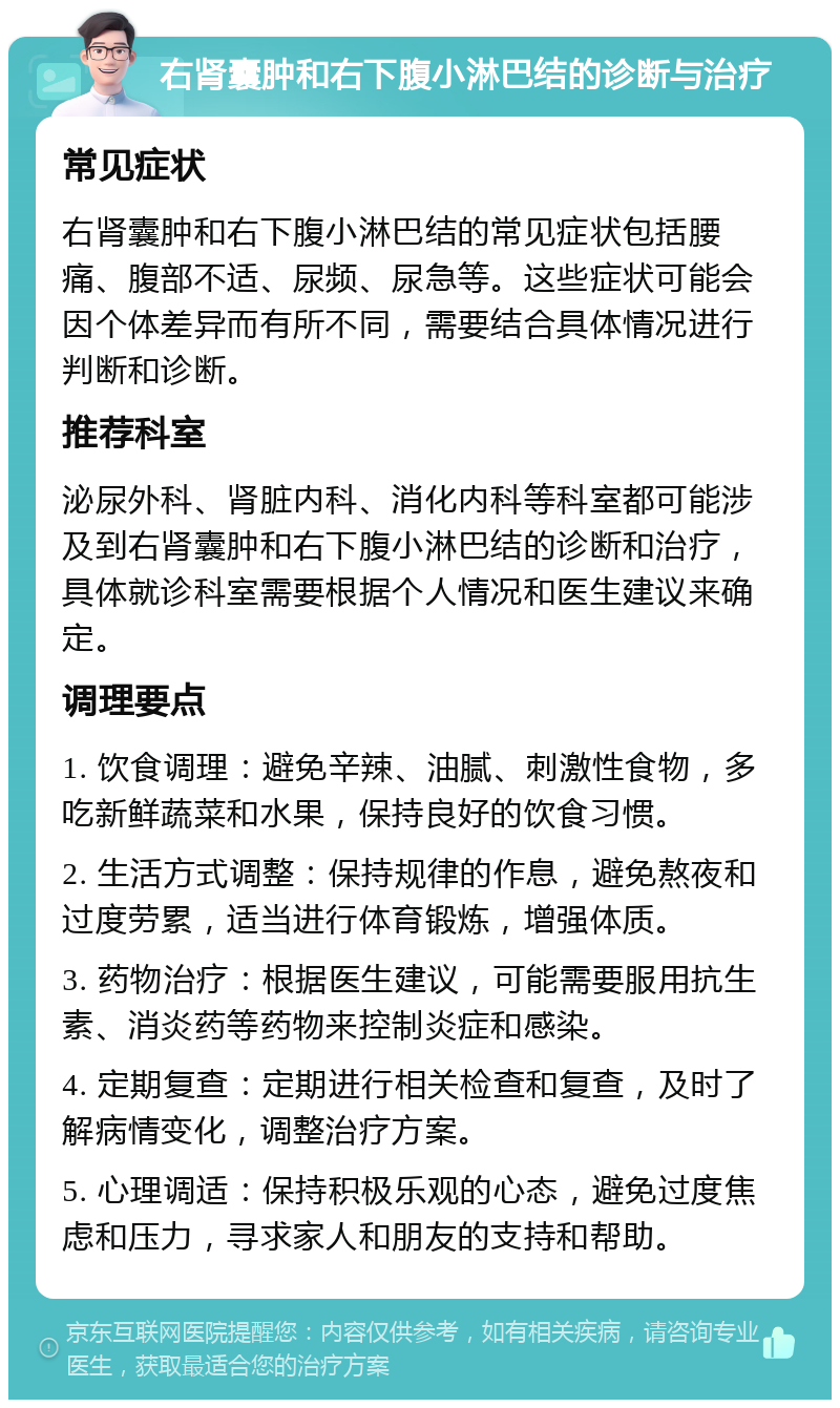 右肾囊肿和右下腹小淋巴结的诊断与治疗 常见症状 右肾囊肿和右下腹小淋巴结的常见症状包括腰痛、腹部不适、尿频、尿急等。这些症状可能会因个体差异而有所不同，需要结合具体情况进行判断和诊断。 推荐科室 泌尿外科、肾脏内科、消化内科等科室都可能涉及到右肾囊肿和右下腹小淋巴结的诊断和治疗，具体就诊科室需要根据个人情况和医生建议来确定。 调理要点 1. 饮食调理：避免辛辣、油腻、刺激性食物，多吃新鲜蔬菜和水果，保持良好的饮食习惯。 2. 生活方式调整：保持规律的作息，避免熬夜和过度劳累，适当进行体育锻炼，增强体质。 3. 药物治疗：根据医生建议，可能需要服用抗生素、消炎药等药物来控制炎症和感染。 4. 定期复查：定期进行相关检查和复查，及时了解病情变化，调整治疗方案。 5. 心理调适：保持积极乐观的心态，避免过度焦虑和压力，寻求家人和朋友的支持和帮助。