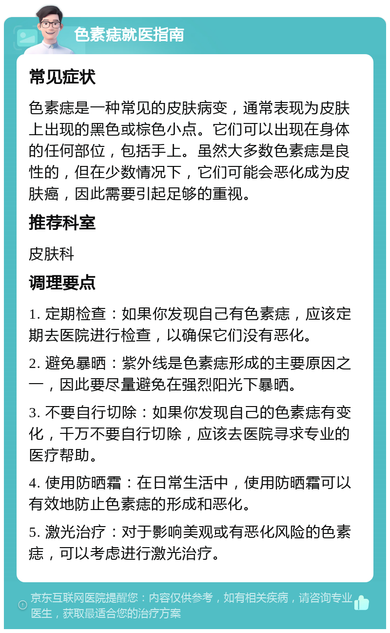 色素痣就医指南 常见症状 色素痣是一种常见的皮肤病变，通常表现为皮肤上出现的黑色或棕色小点。它们可以出现在身体的任何部位，包括手上。虽然大多数色素痣是良性的，但在少数情况下，它们可能会恶化成为皮肤癌，因此需要引起足够的重视。 推荐科室 皮肤科 调理要点 1. 定期检查：如果你发现自己有色素痣，应该定期去医院进行检查，以确保它们没有恶化。 2. 避免暴晒：紫外线是色素痣形成的主要原因之一，因此要尽量避免在强烈阳光下暴晒。 3. 不要自行切除：如果你发现自己的色素痣有变化，千万不要自行切除，应该去医院寻求专业的医疗帮助。 4. 使用防晒霜：在日常生活中，使用防晒霜可以有效地防止色素痣的形成和恶化。 5. 激光治疗：对于影响美观或有恶化风险的色素痣，可以考虑进行激光治疗。