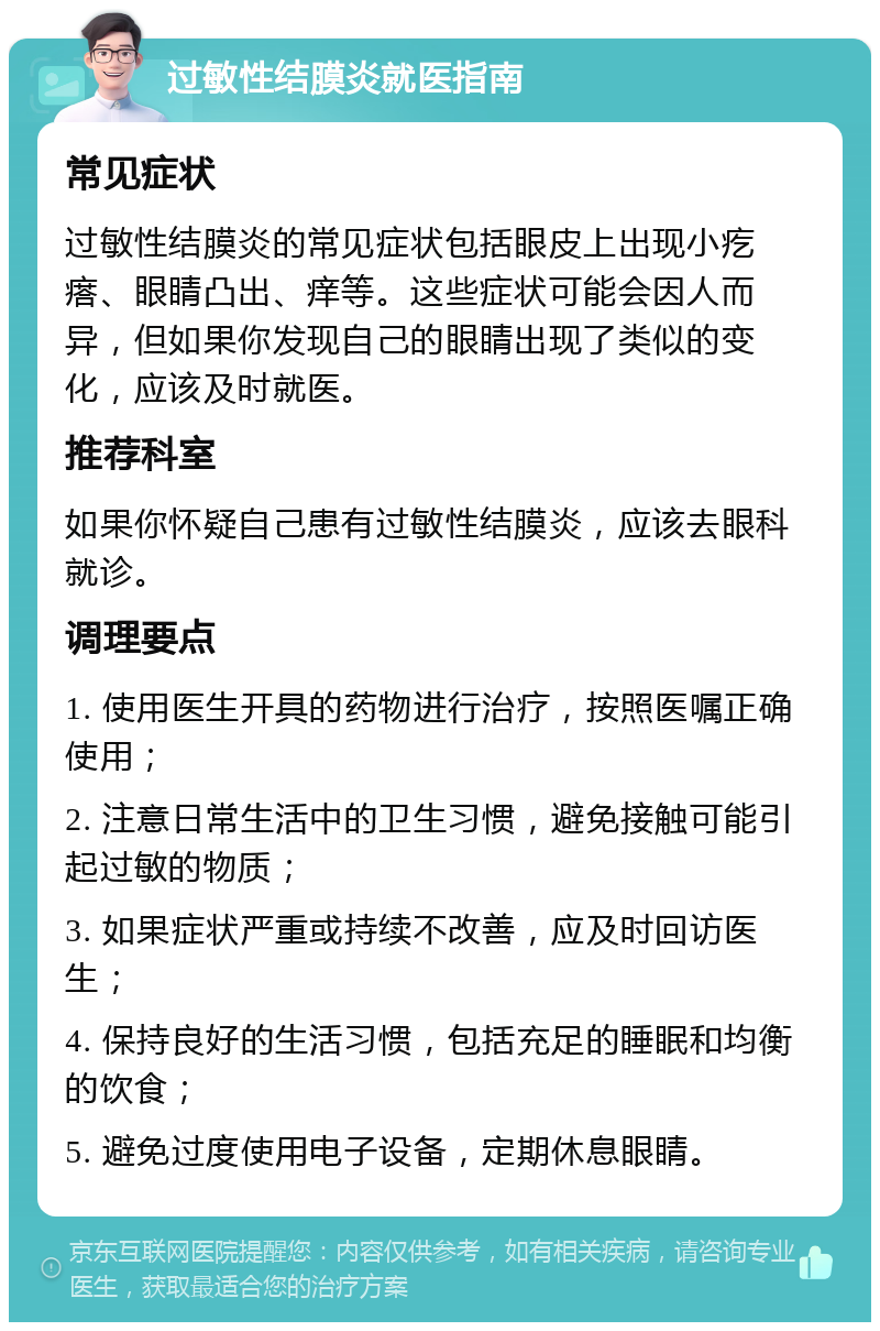 过敏性结膜炎就医指南 常见症状 过敏性结膜炎的常见症状包括眼皮上出现小疙瘩、眼睛凸出、痒等。这些症状可能会因人而异，但如果你发现自己的眼睛出现了类似的变化，应该及时就医。 推荐科室 如果你怀疑自己患有过敏性结膜炎，应该去眼科就诊。 调理要点 1. 使用医生开具的药物进行治疗，按照医嘱正确使用； 2. 注意日常生活中的卫生习惯，避免接触可能引起过敏的物质； 3. 如果症状严重或持续不改善，应及时回访医生； 4. 保持良好的生活习惯，包括充足的睡眠和均衡的饮食； 5. 避免过度使用电子设备，定期休息眼睛。