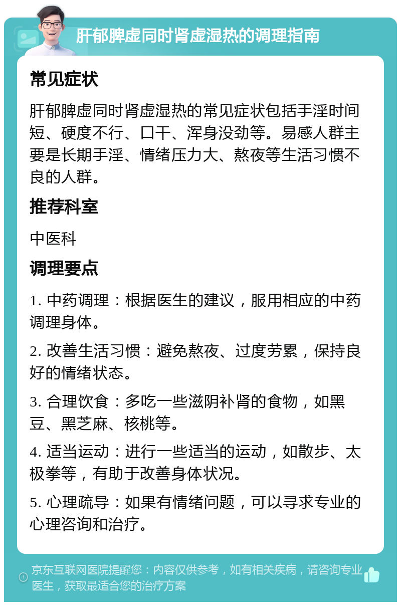 肝郁脾虚同时肾虚湿热的调理指南 常见症状 肝郁脾虚同时肾虚湿热的常见症状包括手淫时间短、硬度不行、口干、浑身没劲等。易感人群主要是长期手淫、情绪压力大、熬夜等生活习惯不良的人群。 推荐科室 中医科 调理要点 1. 中药调理：根据医生的建议，服用相应的中药调理身体。 2. 改善生活习惯：避免熬夜、过度劳累，保持良好的情绪状态。 3. 合理饮食：多吃一些滋阴补肾的食物，如黑豆、黑芝麻、核桃等。 4. 适当运动：进行一些适当的运动，如散步、太极拳等，有助于改善身体状况。 5. 心理疏导：如果有情绪问题，可以寻求专业的心理咨询和治疗。