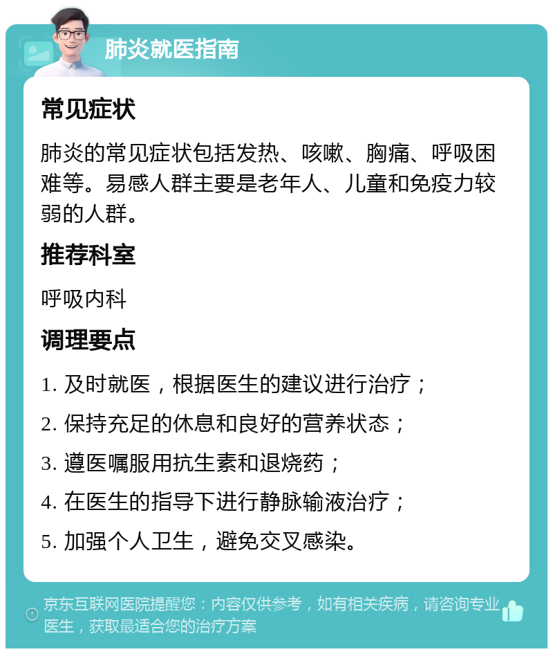 肺炎就医指南 常见症状 肺炎的常见症状包括发热、咳嗽、胸痛、呼吸困难等。易感人群主要是老年人、儿童和免疫力较弱的人群。 推荐科室 呼吸内科 调理要点 1. 及时就医，根据医生的建议进行治疗； 2. 保持充足的休息和良好的营养状态； 3. 遵医嘱服用抗生素和退烧药； 4. 在医生的指导下进行静脉输液治疗； 5. 加强个人卫生，避免交叉感染。