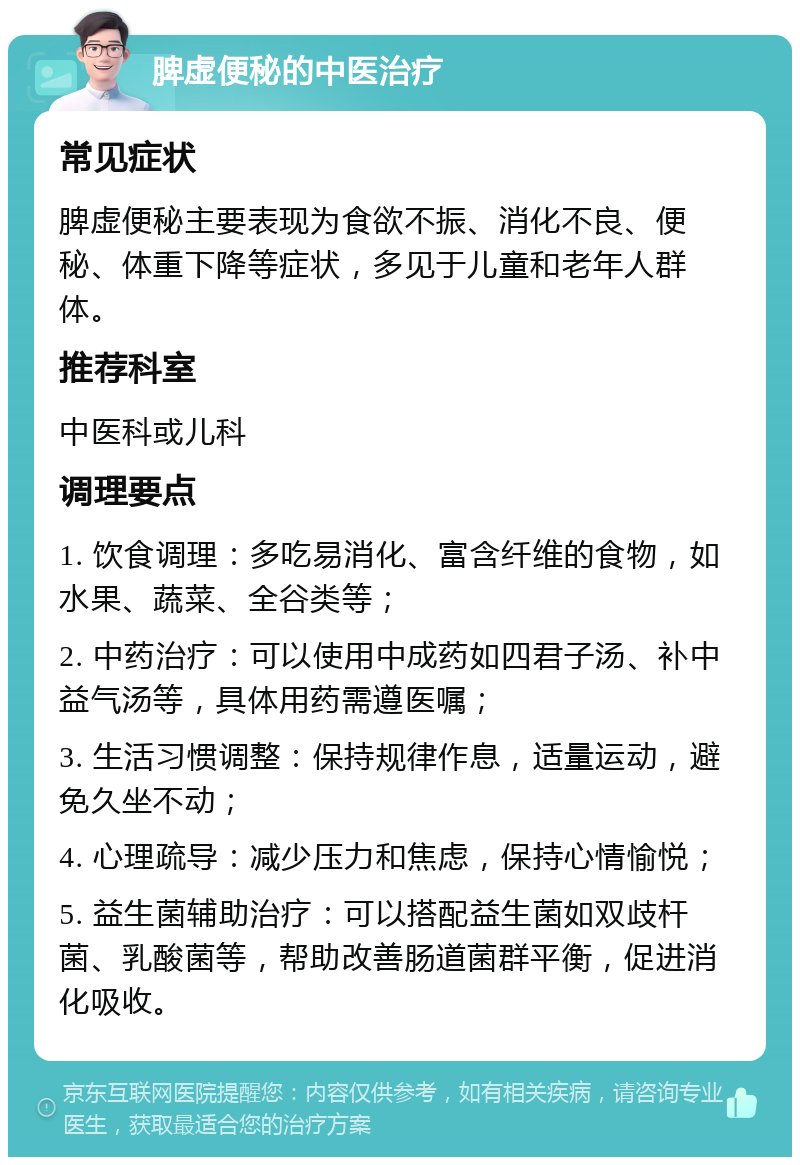 脾虚便秘的中医治疗 常见症状 脾虚便秘主要表现为食欲不振、消化不良、便秘、体重下降等症状，多见于儿童和老年人群体。 推荐科室 中医科或儿科 调理要点 1. 饮食调理：多吃易消化、富含纤维的食物，如水果、蔬菜、全谷类等； 2. 中药治疗：可以使用中成药如四君子汤、补中益气汤等，具体用药需遵医嘱； 3. 生活习惯调整：保持规律作息，适量运动，避免久坐不动； 4. 心理疏导：减少压力和焦虑，保持心情愉悦； 5. 益生菌辅助治疗：可以搭配益生菌如双歧杆菌、乳酸菌等，帮助改善肠道菌群平衡，促进消化吸收。