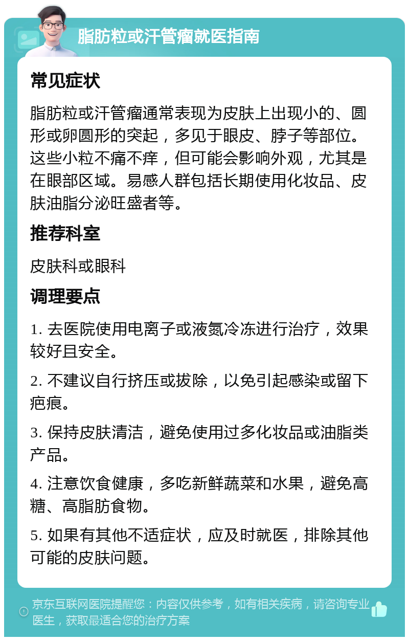 脂肪粒或汗管瘤就医指南 常见症状 脂肪粒或汗管瘤通常表现为皮肤上出现小的、圆形或卵圆形的突起，多见于眼皮、脖子等部位。这些小粒不痛不痒，但可能会影响外观，尤其是在眼部区域。易感人群包括长期使用化妆品、皮肤油脂分泌旺盛者等。 推荐科室 皮肤科或眼科 调理要点 1. 去医院使用电离子或液氮冷冻进行治疗，效果较好且安全。 2. 不建议自行挤压或拔除，以免引起感染或留下疤痕。 3. 保持皮肤清洁，避免使用过多化妆品或油脂类产品。 4. 注意饮食健康，多吃新鲜蔬菜和水果，避免高糖、高脂肪食物。 5. 如果有其他不适症状，应及时就医，排除其他可能的皮肤问题。