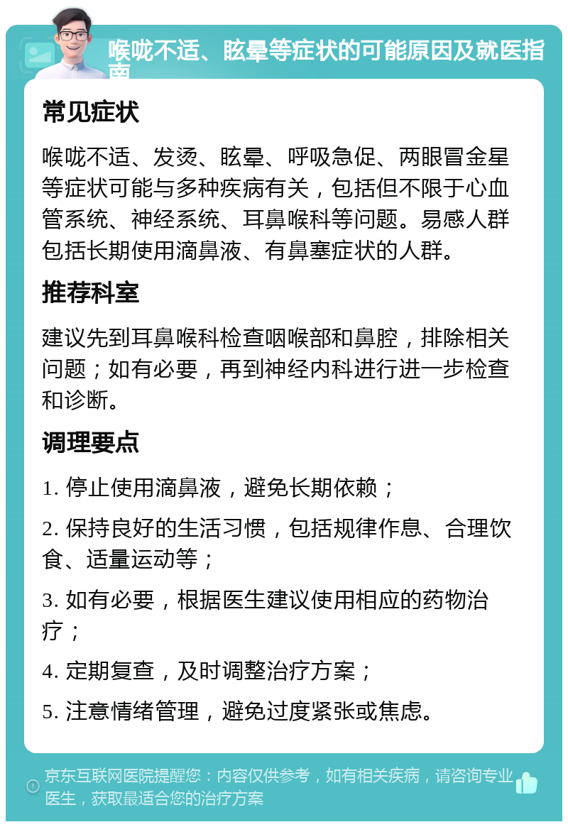 喉咙不适、眩晕等症状的可能原因及就医指南 常见症状 喉咙不适、发烫、眩晕、呼吸急促、两眼冒金星等症状可能与多种疾病有关，包括但不限于心血管系统、神经系统、耳鼻喉科等问题。易感人群包括长期使用滴鼻液、有鼻塞症状的人群。 推荐科室 建议先到耳鼻喉科检查咽喉部和鼻腔，排除相关问题；如有必要，再到神经内科进行进一步检查和诊断。 调理要点 1. 停止使用滴鼻液，避免长期依赖； 2. 保持良好的生活习惯，包括规律作息、合理饮食、适量运动等； 3. 如有必要，根据医生建议使用相应的药物治疗； 4. 定期复查，及时调整治疗方案； 5. 注意情绪管理，避免过度紧张或焦虑。