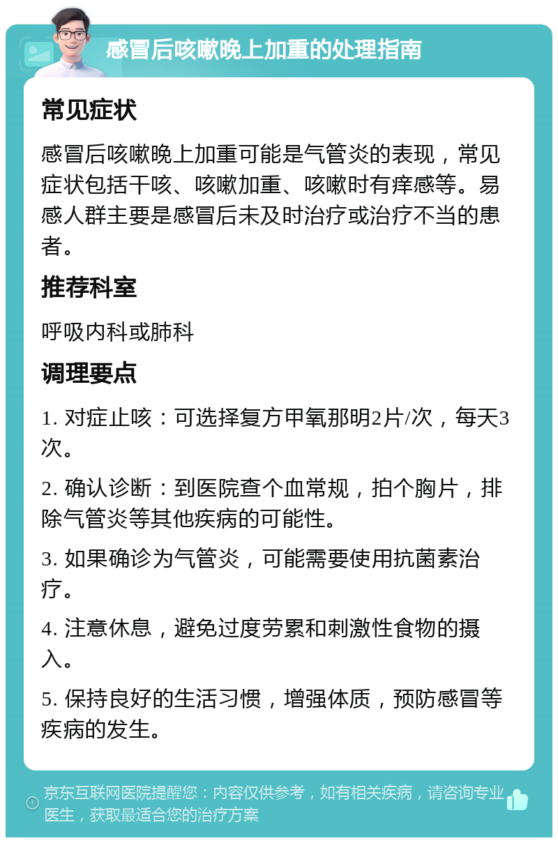 感冒后咳嗽晚上加重的处理指南 常见症状 感冒后咳嗽晚上加重可能是气管炎的表现，常见症状包括干咳、咳嗽加重、咳嗽时有痒感等。易感人群主要是感冒后未及时治疗或治疗不当的患者。 推荐科室 呼吸内科或肺科 调理要点 1. 对症止咳：可选择复方甲氧那明2片/次，每天3次。 2. 确认诊断：到医院查个血常规，拍个胸片，排除气管炎等其他疾病的可能性。 3. 如果确诊为气管炎，可能需要使用抗菌素治疗。 4. 注意休息，避免过度劳累和刺激性食物的摄入。 5. 保持良好的生活习惯，增强体质，预防感冒等疾病的发生。