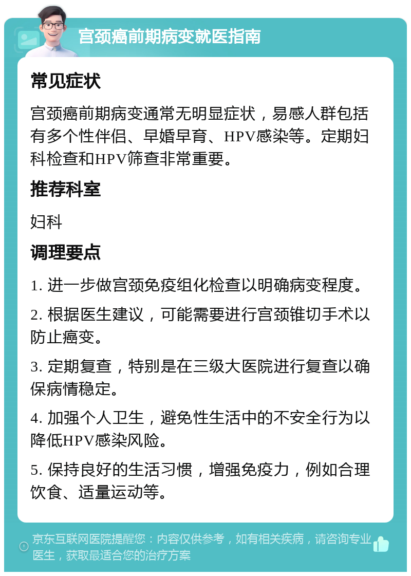 宫颈癌前期病变就医指南 常见症状 宫颈癌前期病变通常无明显症状，易感人群包括有多个性伴侣、早婚早育、HPV感染等。定期妇科检查和HPV筛查非常重要。 推荐科室 妇科 调理要点 1. 进一步做宫颈免疫组化检查以明确病变程度。 2. 根据医生建议，可能需要进行宫颈锥切手术以防止癌变。 3. 定期复查，特别是在三级大医院进行复查以确保病情稳定。 4. 加强个人卫生，避免性生活中的不安全行为以降低HPV感染风险。 5. 保持良好的生活习惯，增强免疫力，例如合理饮食、适量运动等。