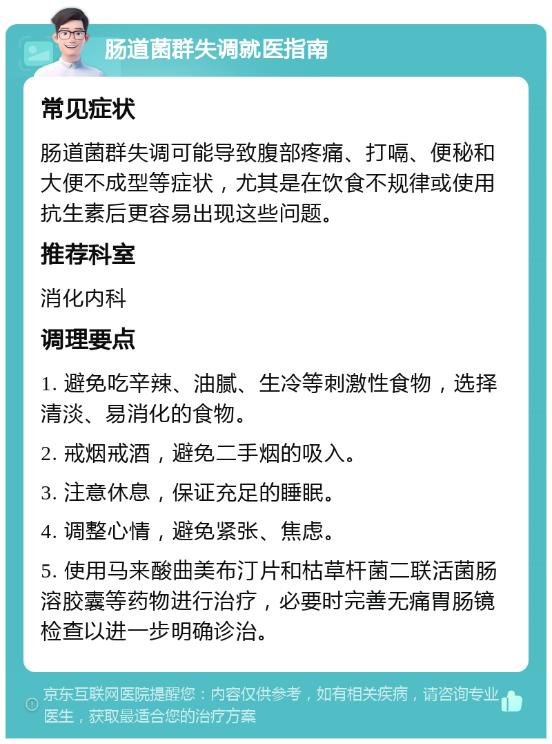 肠道菌群失调就医指南 常见症状 肠道菌群失调可能导致腹部疼痛、打嗝、便秘和大便不成型等症状，尤其是在饮食不规律或使用抗生素后更容易出现这些问题。 推荐科室 消化内科 调理要点 1. 避免吃辛辣、油腻、生冷等刺激性食物，选择清淡、易消化的食物。 2. 戒烟戒酒，避免二手烟的吸入。 3. 注意休息，保证充足的睡眠。 4. 调整心情，避免紧张、焦虑。 5. 使用马来酸曲美布汀片和枯草杆菌二联活菌肠溶胶囊等药物进行治疗，必要时完善无痛胃肠镜检查以进一步明确诊治。