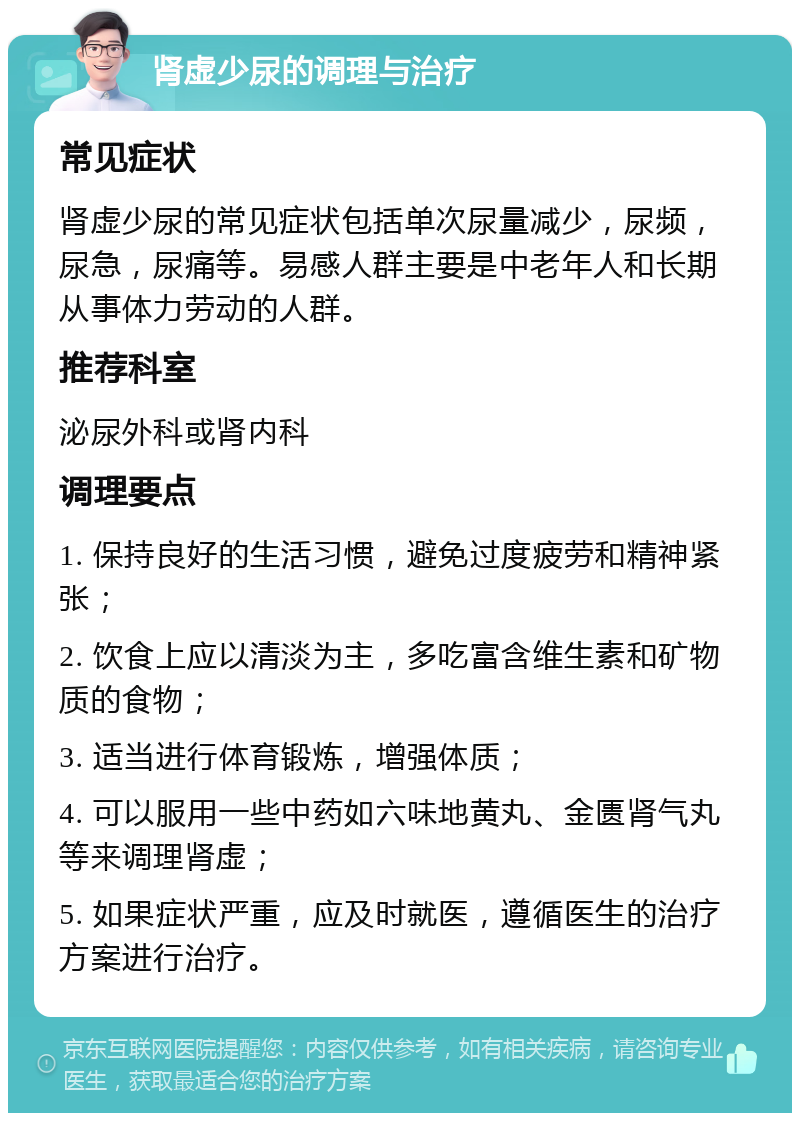 肾虚少尿的调理与治疗 常见症状 肾虚少尿的常见症状包括单次尿量减少，尿频，尿急，尿痛等。易感人群主要是中老年人和长期从事体力劳动的人群。 推荐科室 泌尿外科或肾内科 调理要点 1. 保持良好的生活习惯，避免过度疲劳和精神紧张； 2. 饮食上应以清淡为主，多吃富含维生素和矿物质的食物； 3. 适当进行体育锻炼，增强体质； 4. 可以服用一些中药如六味地黄丸、金匮肾气丸等来调理肾虚； 5. 如果症状严重，应及时就医，遵循医生的治疗方案进行治疗。