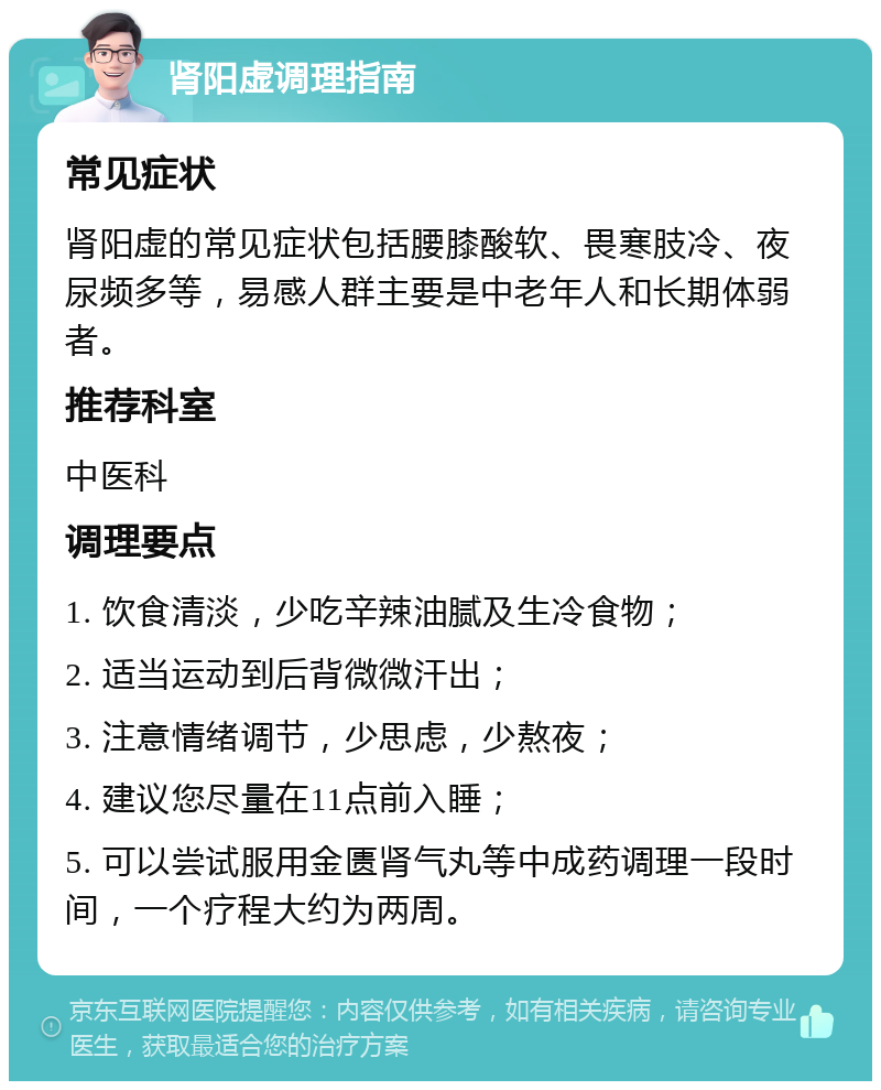 肾阳虚调理指南 常见症状 肾阳虚的常见症状包括腰膝酸软、畏寒肢冷、夜尿频多等，易感人群主要是中老年人和长期体弱者。 推荐科室 中医科 调理要点 1. 饮食清淡，少吃辛辣油腻及生冷食物； 2. 适当运动到后背微微汗出； 3. 注意情绪调节，少思虑，少熬夜； 4. 建议您尽量在11点前入睡； 5. 可以尝试服用金匮肾气丸等中成药调理一段时间，一个疗程大约为两周。