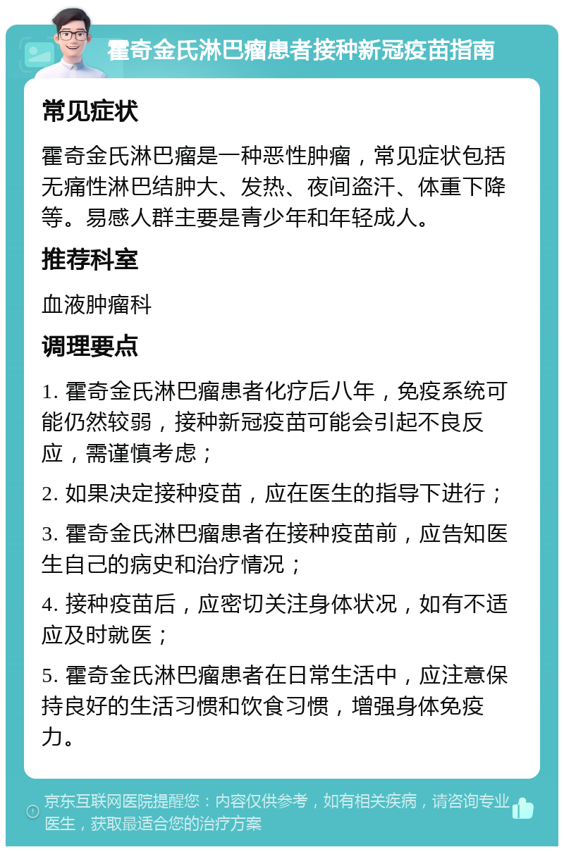 霍奇金氏淋巴瘤患者接种新冠疫苗指南 常见症状 霍奇金氏淋巴瘤是一种恶性肿瘤，常见症状包括无痛性淋巴结肿大、发热、夜间盗汗、体重下降等。易感人群主要是青少年和年轻成人。 推荐科室 血液肿瘤科 调理要点 1. 霍奇金氏淋巴瘤患者化疗后八年，免疫系统可能仍然较弱，接种新冠疫苗可能会引起不良反应，需谨慎考虑； 2. 如果决定接种疫苗，应在医生的指导下进行； 3. 霍奇金氏淋巴瘤患者在接种疫苗前，应告知医生自己的病史和治疗情况； 4. 接种疫苗后，应密切关注身体状况，如有不适应及时就医； 5. 霍奇金氏淋巴瘤患者在日常生活中，应注意保持良好的生活习惯和饮食习惯，增强身体免疫力。