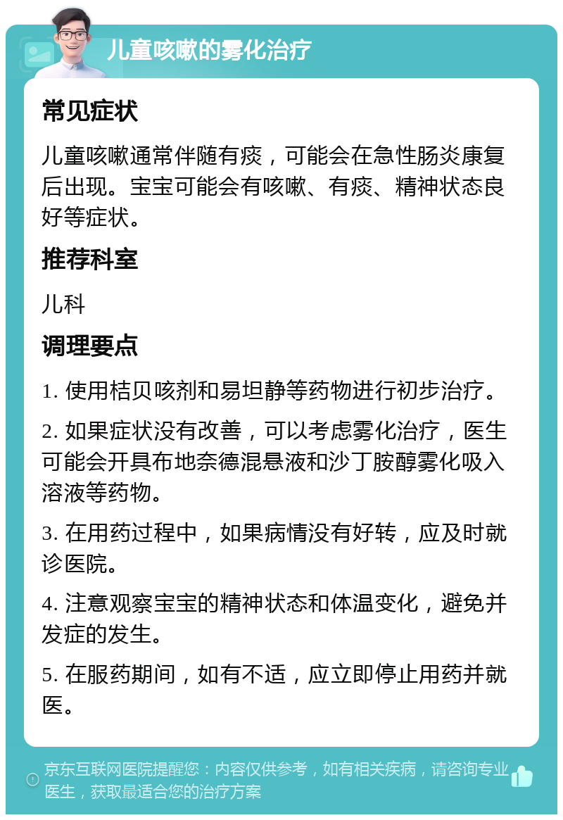 儿童咳嗽的雾化治疗 常见症状 儿童咳嗽通常伴随有痰，可能会在急性肠炎康复后出现。宝宝可能会有咳嗽、有痰、精神状态良好等症状。 推荐科室 儿科 调理要点 1. 使用桔贝咳剂和易坦静等药物进行初步治疗。 2. 如果症状没有改善，可以考虑雾化治疗，医生可能会开具布地奈德混悬液和沙丁胺醇雾化吸入溶液等药物。 3. 在用药过程中，如果病情没有好转，应及时就诊医院。 4. 注意观察宝宝的精神状态和体温变化，避免并发症的发生。 5. 在服药期间，如有不适，应立即停止用药并就医。