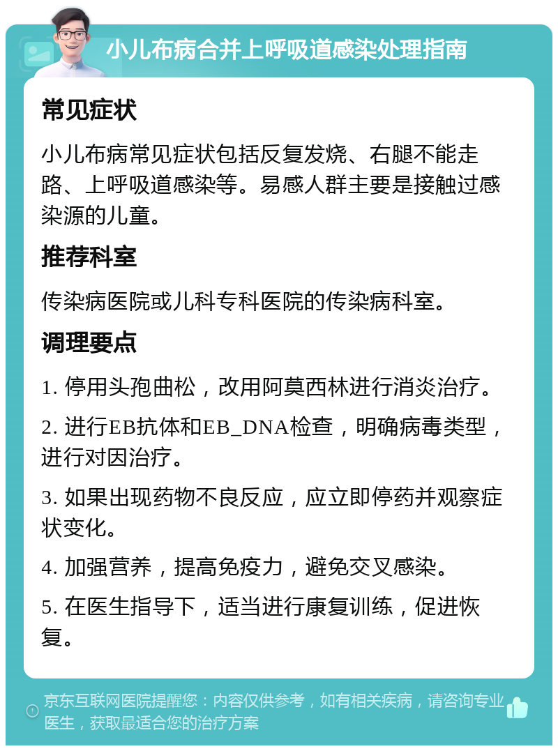 小儿布病合并上呼吸道感染处理指南 常见症状 小儿布病常见症状包括反复发烧、右腿不能走路、上呼吸道感染等。易感人群主要是接触过感染源的儿童。 推荐科室 传染病医院或儿科专科医院的传染病科室。 调理要点 1. 停用头孢曲松，改用阿莫西林进行消炎治疗。 2. 进行EB抗体和EB_DNA检查，明确病毒类型，进行对因治疗。 3. 如果出现药物不良反应，应立即停药并观察症状变化。 4. 加强营养，提高免疫力，避免交叉感染。 5. 在医生指导下，适当进行康复训练，促进恢复。