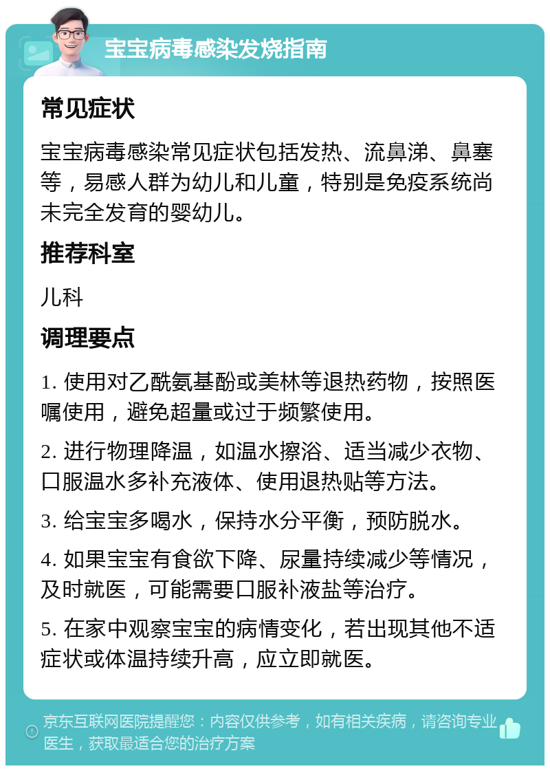 宝宝病毒感染发烧指南 常见症状 宝宝病毒感染常见症状包括发热、流鼻涕、鼻塞等，易感人群为幼儿和儿童，特别是免疫系统尚未完全发育的婴幼儿。 推荐科室 儿科 调理要点 1. 使用对乙酰氨基酚或美林等退热药物，按照医嘱使用，避免超量或过于频繁使用。 2. 进行物理降温，如温水擦浴、适当减少衣物、口服温水多补充液体、使用退热贴等方法。 3. 给宝宝多喝水，保持水分平衡，预防脱水。 4. 如果宝宝有食欲下降、尿量持续减少等情况，及时就医，可能需要口服补液盐等治疗。 5. 在家中观察宝宝的病情变化，若出现其他不适症状或体温持续升高，应立即就医。