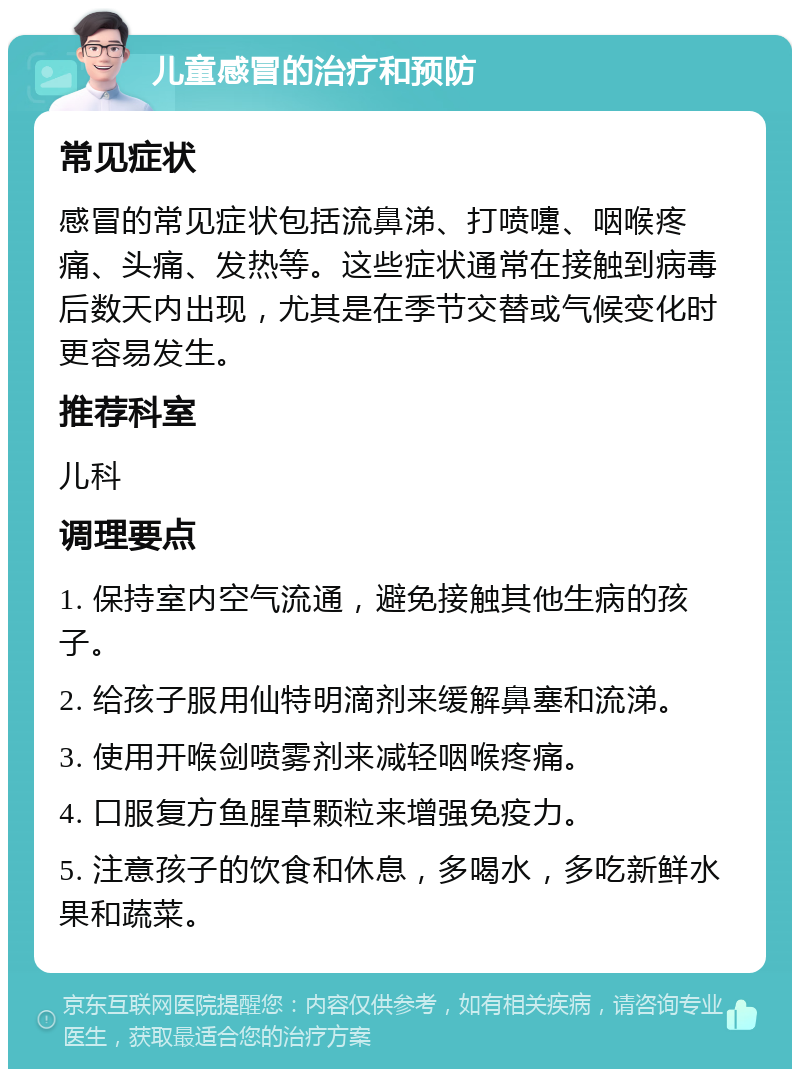 儿童感冒的治疗和预防 常见症状 感冒的常见症状包括流鼻涕、打喷嚏、咽喉疼痛、头痛、发热等。这些症状通常在接触到病毒后数天内出现，尤其是在季节交替或气候变化时更容易发生。 推荐科室 儿科 调理要点 1. 保持室内空气流通，避免接触其他生病的孩子。 2. 给孩子服用仙特明滴剂来缓解鼻塞和流涕。 3. 使用开喉剑喷雾剂来减轻咽喉疼痛。 4. 口服复方鱼腥草颗粒来增强免疫力。 5. 注意孩子的饮食和休息，多喝水，多吃新鲜水果和蔬菜。