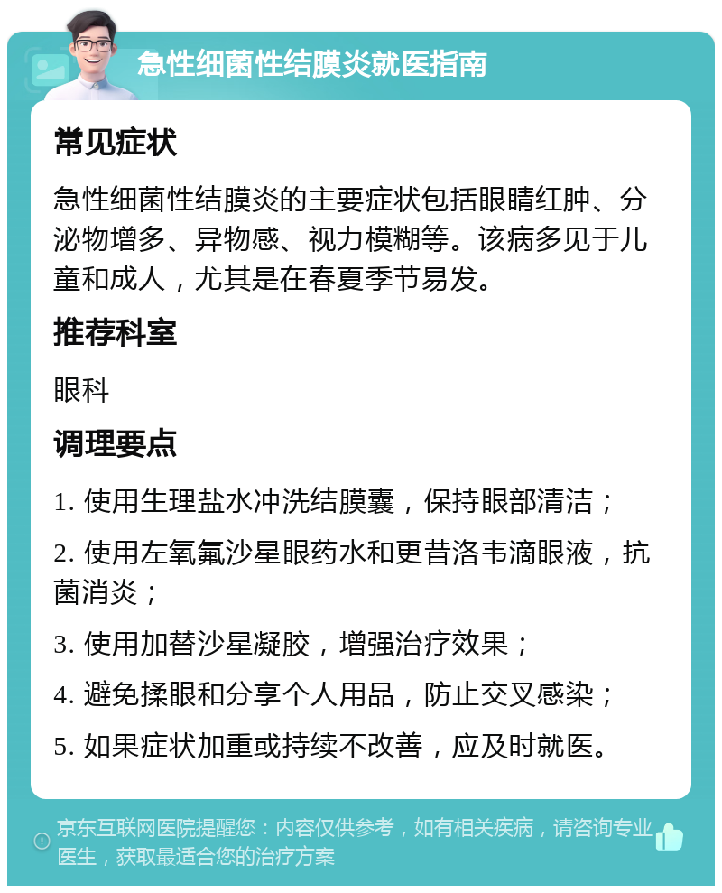 急性细菌性结膜炎就医指南 常见症状 急性细菌性结膜炎的主要症状包括眼睛红肿、分泌物增多、异物感、视力模糊等。该病多见于儿童和成人，尤其是在春夏季节易发。 推荐科室 眼科 调理要点 1. 使用生理盐水冲洗结膜囊，保持眼部清洁； 2. 使用左氧氟沙星眼药水和更昔洛韦滴眼液，抗菌消炎； 3. 使用加替沙星凝胶，增强治疗效果； 4. 避免揉眼和分享个人用品，防止交叉感染； 5. 如果症状加重或持续不改善，应及时就医。