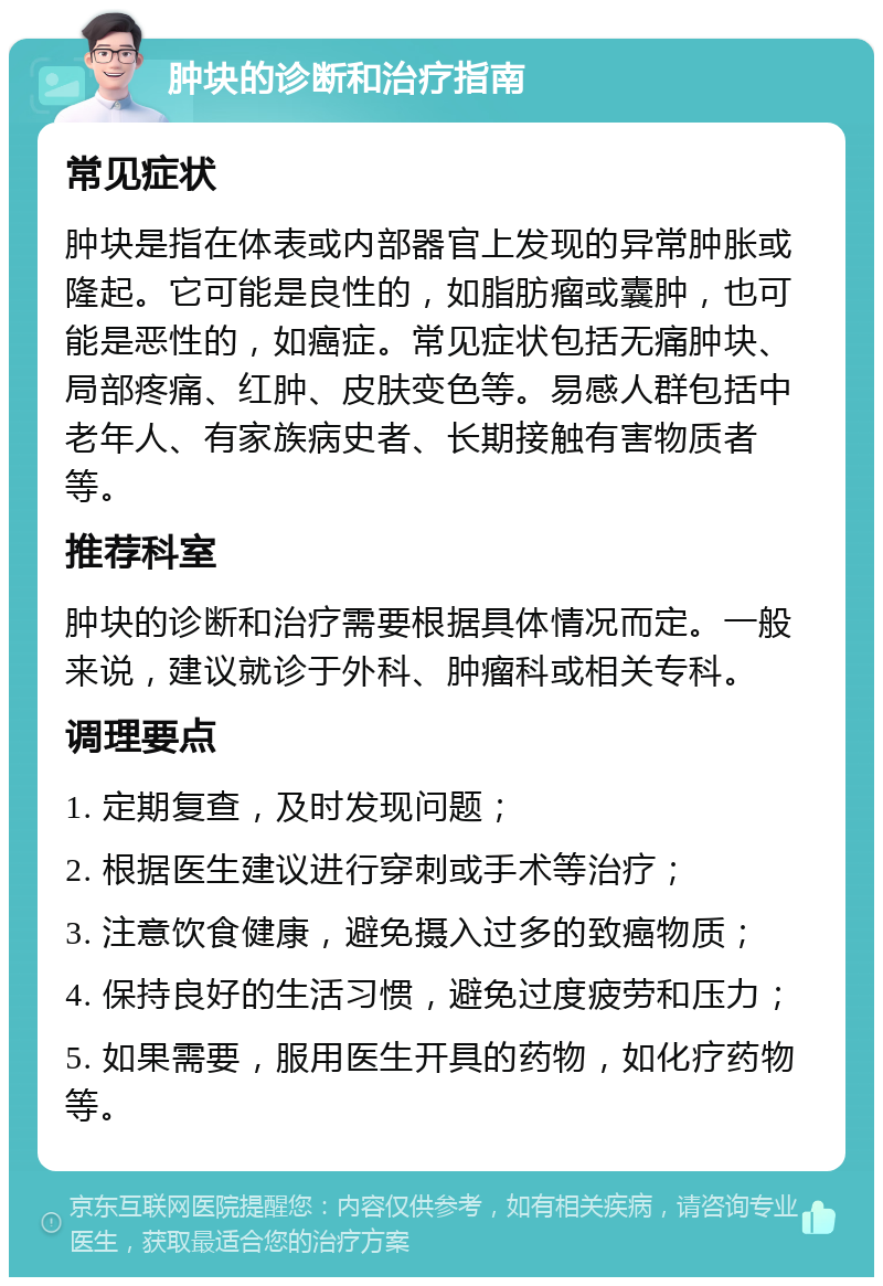 肿块的诊断和治疗指南 常见症状 肿块是指在体表或内部器官上发现的异常肿胀或隆起。它可能是良性的，如脂肪瘤或囊肿，也可能是恶性的，如癌症。常见症状包括无痛肿块、局部疼痛、红肿、皮肤变色等。易感人群包括中老年人、有家族病史者、长期接触有害物质者等。 推荐科室 肿块的诊断和治疗需要根据具体情况而定。一般来说，建议就诊于外科、肿瘤科或相关专科。 调理要点 1. 定期复查，及时发现问题； 2. 根据医生建议进行穿刺或手术等治疗； 3. 注意饮食健康，避免摄入过多的致癌物质； 4. 保持良好的生活习惯，避免过度疲劳和压力； 5. 如果需要，服用医生开具的药物，如化疗药物等。