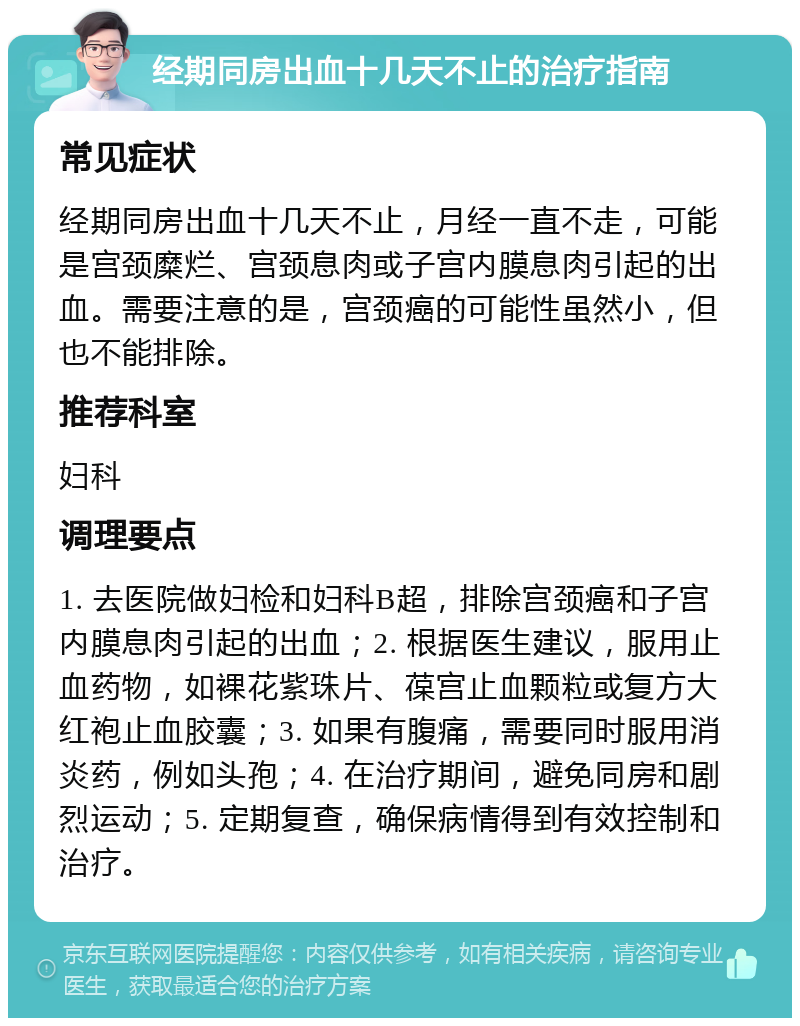 经期同房出血十几天不止的治疗指南 常见症状 经期同房出血十几天不止，月经一直不走，可能是宫颈糜烂、宫颈息肉或子宫内膜息肉引起的出血。需要注意的是，宫颈癌的可能性虽然小，但也不能排除。 推荐科室 妇科 调理要点 1. 去医院做妇检和妇科B超，排除宫颈癌和子宫内膜息肉引起的出血；2. 根据医生建议，服用止血药物，如裸花紫珠片、葆宫止血颗粒或复方大红袍止血胶囊；3. 如果有腹痛，需要同时服用消炎药，例如头孢；4. 在治疗期间，避免同房和剧烈运动；5. 定期复查，确保病情得到有效控制和治疗。