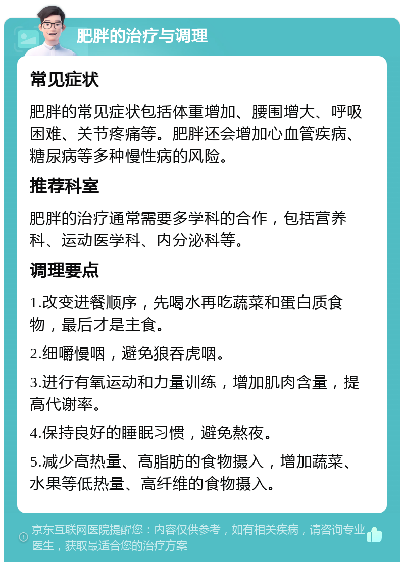 肥胖的治疗与调理 常见症状 肥胖的常见症状包括体重增加、腰围增大、呼吸困难、关节疼痛等。肥胖还会增加心血管疾病、糖尿病等多种慢性病的风险。 推荐科室 肥胖的治疗通常需要多学科的合作，包括营养科、运动医学科、内分泌科等。 调理要点 1.改变进餐顺序，先喝水再吃蔬菜和蛋白质食物，最后才是主食。 2.细嚼慢咽，避免狼吞虎咽。 3.进行有氧运动和力量训练，增加肌肉含量，提高代谢率。 4.保持良好的睡眠习惯，避免熬夜。 5.减少高热量、高脂肪的食物摄入，增加蔬菜、水果等低热量、高纤维的食物摄入。