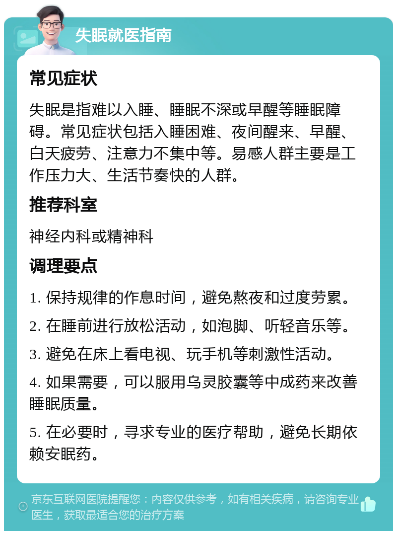 失眠就医指南 常见症状 失眠是指难以入睡、睡眠不深或早醒等睡眠障碍。常见症状包括入睡困难、夜间醒来、早醒、白天疲劳、注意力不集中等。易感人群主要是工作压力大、生活节奏快的人群。 推荐科室 神经内科或精神科 调理要点 1. 保持规律的作息时间，避免熬夜和过度劳累。 2. 在睡前进行放松活动，如泡脚、听轻音乐等。 3. 避免在床上看电视、玩手机等刺激性活动。 4. 如果需要，可以服用乌灵胶囊等中成药来改善睡眠质量。 5. 在必要时，寻求专业的医疗帮助，避免长期依赖安眠药。