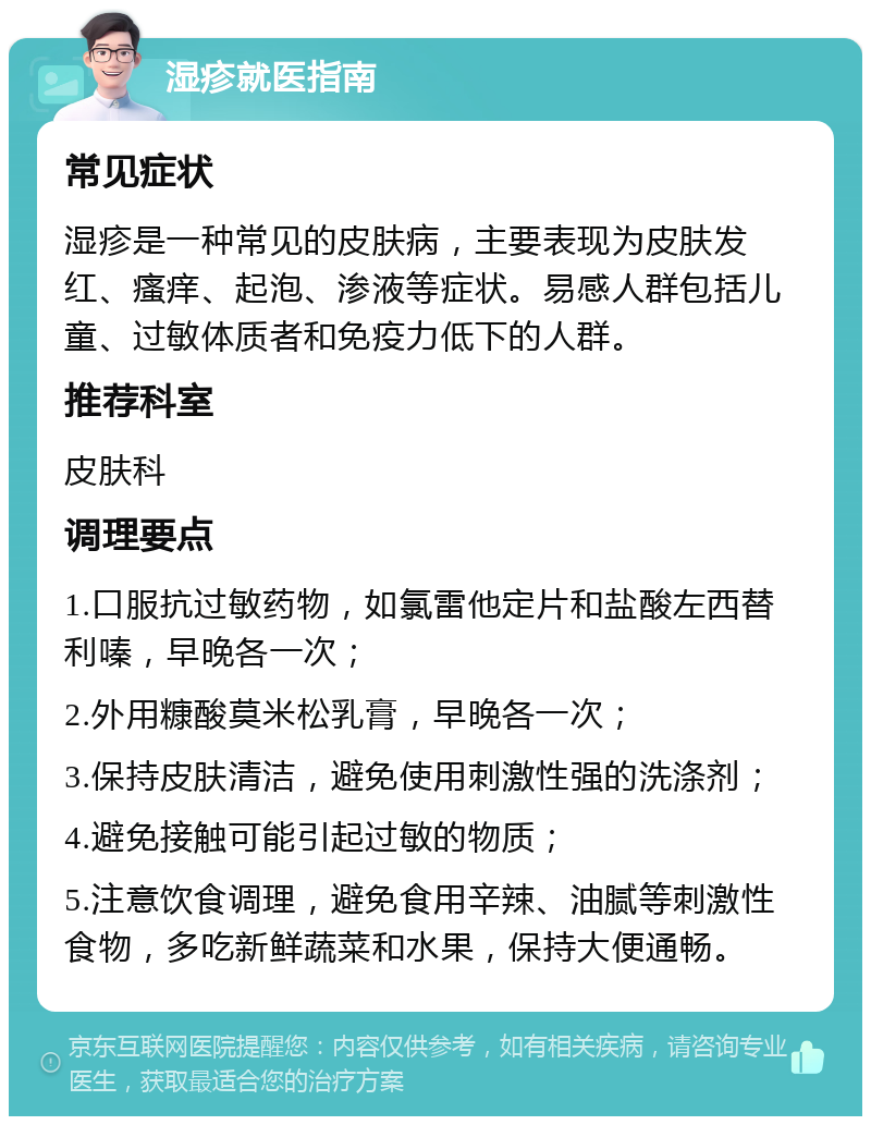 湿疹就医指南 常见症状 湿疹是一种常见的皮肤病，主要表现为皮肤发红、瘙痒、起泡、渗液等症状。易感人群包括儿童、过敏体质者和免疫力低下的人群。 推荐科室 皮肤科 调理要点 1.口服抗过敏药物，如氯雷他定片和盐酸左西替利嗪，早晚各一次； 2.外用糠酸莫米松乳膏，早晚各一次； 3.保持皮肤清洁，避免使用刺激性强的洗涤剂； 4.避免接触可能引起过敏的物质； 5.注意饮食调理，避免食用辛辣、油腻等刺激性食物，多吃新鲜蔬菜和水果，保持大便通畅。