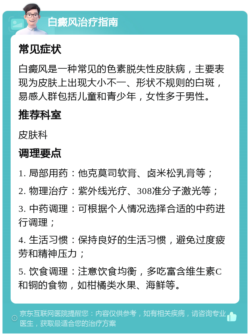 白癜风治疗指南 常见症状 白癜风是一种常见的色素脱失性皮肤病，主要表现为皮肤上出现大小不一、形状不规则的白斑，易感人群包括儿童和青少年，女性多于男性。 推荐科室 皮肤科 调理要点 1. 局部用药：他克莫司软膏、卤米松乳膏等； 2. 物理治疗：紫外线光疗、308准分子激光等； 3. 中药调理：可根据个人情况选择合适的中药进行调理； 4. 生活习惯：保持良好的生活习惯，避免过度疲劳和精神压力； 5. 饮食调理：注意饮食均衡，多吃富含维生素C和铜的食物，如柑橘类水果、海鲜等。