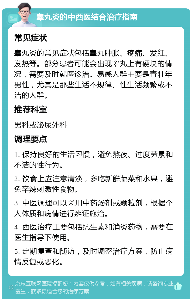 睾丸炎的中西医结合治疗指南 常见症状 睾丸炎的常见症状包括睾丸肿胀、疼痛、发红、发热等。部分患者可能会出现睾丸上有硬块的情况，需要及时就医诊治。易感人群主要是青壮年男性，尤其是那些生活不规律、性生活频繁或不洁的人群。 推荐科室 男科或泌尿外科 调理要点 1. 保持良好的生活习惯，避免熬夜、过度劳累和不洁的性行为。 2. 饮食上应注意清淡，多吃新鲜蔬菜和水果，避免辛辣刺激性食物。 3. 中医调理可以采用中药汤剂或颗粒剂，根据个人体质和病情进行辨证施治。 4. 西医治疗主要包括抗生素和消炎药物，需要在医生指导下使用。 5. 定期复查和随访，及时调整治疗方案，防止病情反复或恶化。