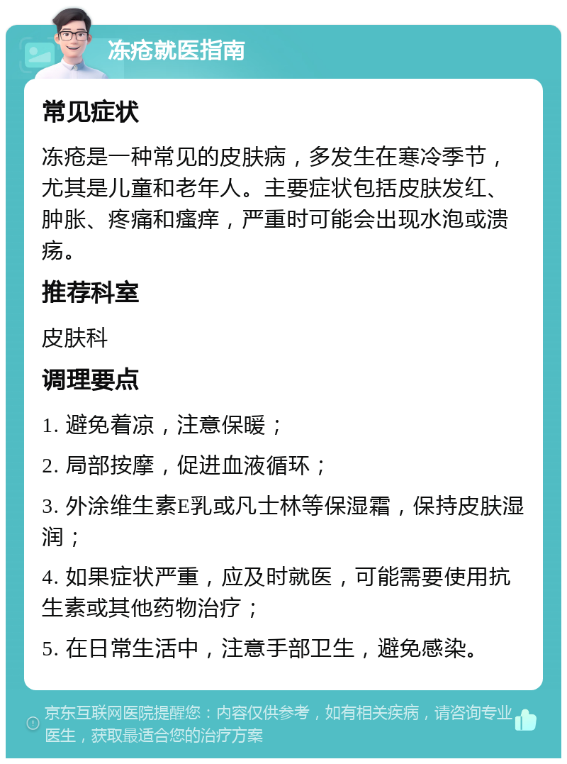 冻疮就医指南 常见症状 冻疮是一种常见的皮肤病，多发生在寒冷季节，尤其是儿童和老年人。主要症状包括皮肤发红、肿胀、疼痛和瘙痒，严重时可能会出现水泡或溃疡。 推荐科室 皮肤科 调理要点 1. 避免着凉，注意保暖； 2. 局部按摩，促进血液循环； 3. 外涂维生素E乳或凡士林等保湿霜，保持皮肤湿润； 4. 如果症状严重，应及时就医，可能需要使用抗生素或其他药物治疗； 5. 在日常生活中，注意手部卫生，避免感染。