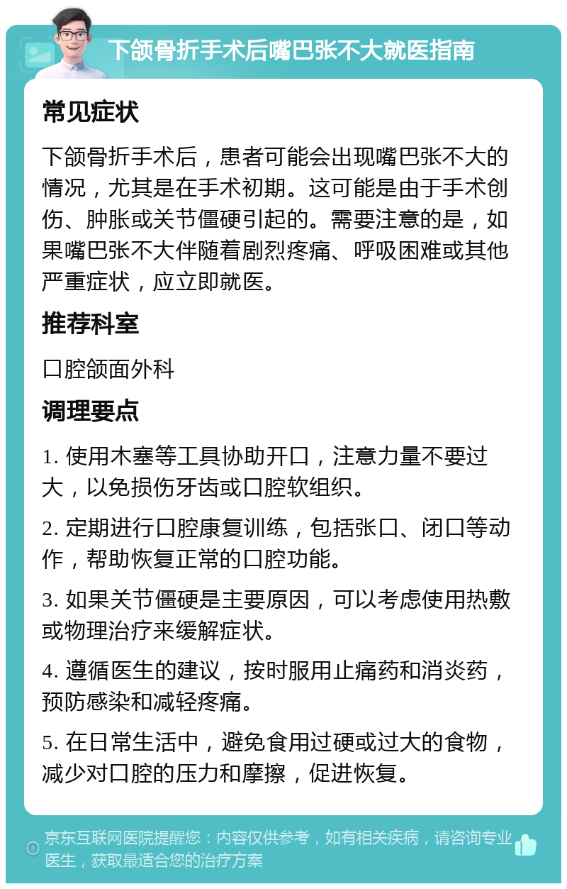 下颌骨折手术后嘴巴张不大就医指南 常见症状 下颌骨折手术后，患者可能会出现嘴巴张不大的情况，尤其是在手术初期。这可能是由于手术创伤、肿胀或关节僵硬引起的。需要注意的是，如果嘴巴张不大伴随着剧烈疼痛、呼吸困难或其他严重症状，应立即就医。 推荐科室 口腔颌面外科 调理要点 1. 使用木塞等工具协助开口，注意力量不要过大，以免损伤牙齿或口腔软组织。 2. 定期进行口腔康复训练，包括张口、闭口等动作，帮助恢复正常的口腔功能。 3. 如果关节僵硬是主要原因，可以考虑使用热敷或物理治疗来缓解症状。 4. 遵循医生的建议，按时服用止痛药和消炎药，预防感染和减轻疼痛。 5. 在日常生活中，避免食用过硬或过大的食物，减少对口腔的压力和摩擦，促进恢复。