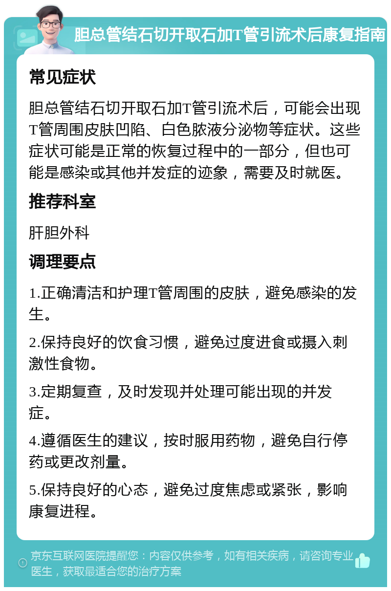 胆总管结石切开取石加T管引流术后康复指南 常见症状 胆总管结石切开取石加T管引流术后，可能会出现T管周围皮肤凹陷、白色脓液分泌物等症状。这些症状可能是正常的恢复过程中的一部分，但也可能是感染或其他并发症的迹象，需要及时就医。 推荐科室 肝胆外科 调理要点 1.正确清洁和护理T管周围的皮肤，避免感染的发生。 2.保持良好的饮食习惯，避免过度进食或摄入刺激性食物。 3.定期复查，及时发现并处理可能出现的并发症。 4.遵循医生的建议，按时服用药物，避免自行停药或更改剂量。 5.保持良好的心态，避免过度焦虑或紧张，影响康复进程。