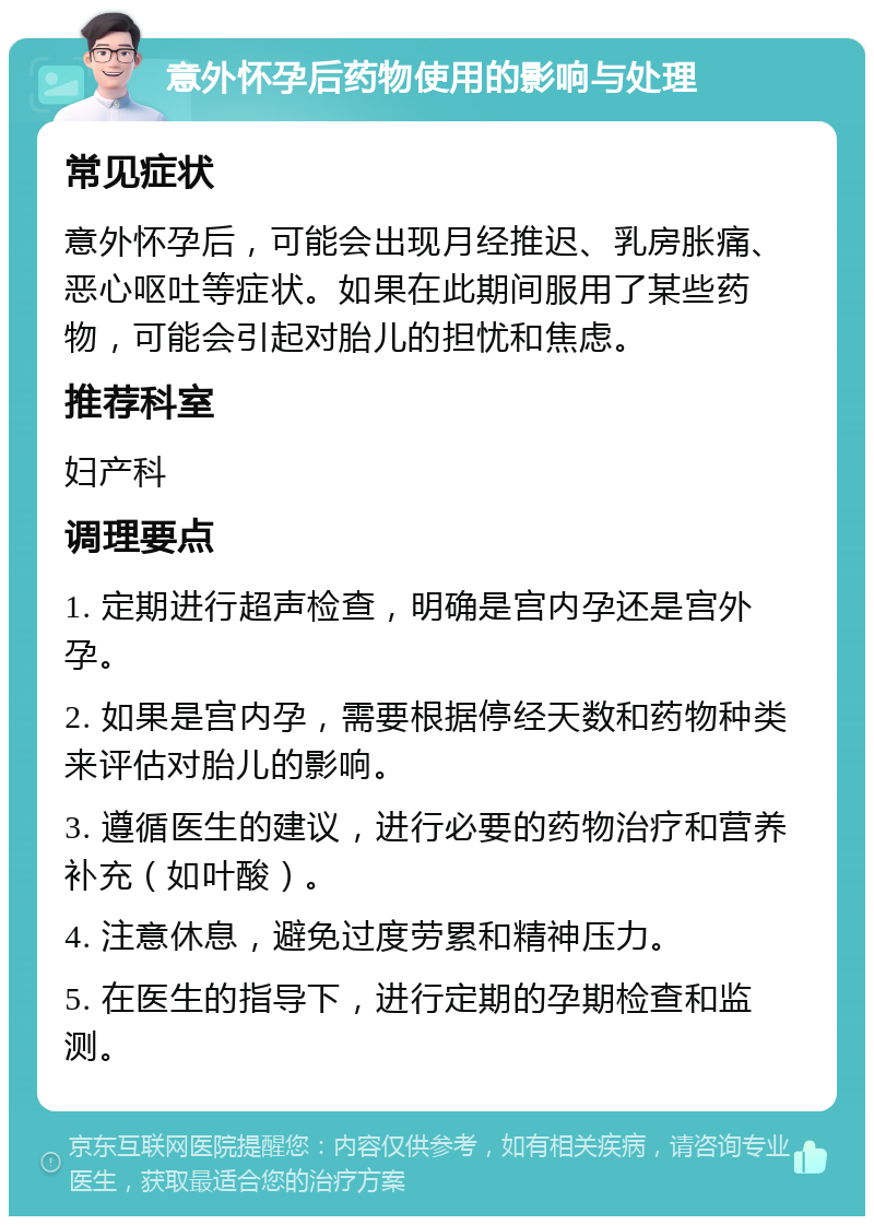 意外怀孕后药物使用的影响与处理 常见症状 意外怀孕后，可能会出现月经推迟、乳房胀痛、恶心呕吐等症状。如果在此期间服用了某些药物，可能会引起对胎儿的担忧和焦虑。 推荐科室 妇产科 调理要点 1. 定期进行超声检查，明确是宫内孕还是宫外孕。 2. 如果是宫内孕，需要根据停经天数和药物种类来评估对胎儿的影响。 3. 遵循医生的建议，进行必要的药物治疗和营养补充（如叶酸）。 4. 注意休息，避免过度劳累和精神压力。 5. 在医生的指导下，进行定期的孕期检查和监测。