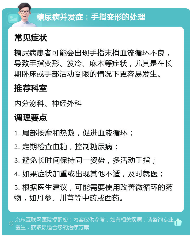 糖尿病并发症：手指变形的处理 常见症状 糖尿病患者可能会出现手指末梢血流循环不良，导致手指变形、发冷、麻木等症状，尤其是在长期卧床或手部活动受限的情况下更容易发生。 推荐科室 内分泌科、神经外科 调理要点 1. 局部按摩和热敷，促进血液循环； 2. 定期检查血糖，控制糖尿病； 3. 避免长时间保持同一姿势，多活动手指； 4. 如果症状加重或出现其他不适，及时就医； 5. 根据医生建议，可能需要使用改善微循环的药物，如丹参、川芎等中药或西药。