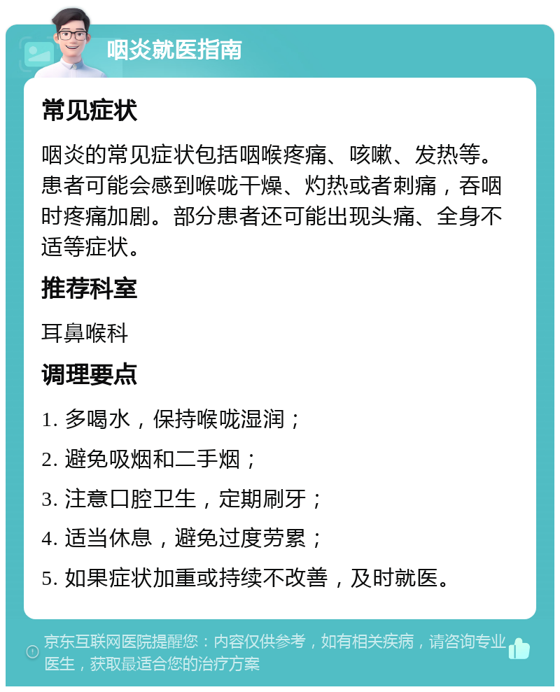 咽炎就医指南 常见症状 咽炎的常见症状包括咽喉疼痛、咳嗽、发热等。患者可能会感到喉咙干燥、灼热或者刺痛，吞咽时疼痛加剧。部分患者还可能出现头痛、全身不适等症状。 推荐科室 耳鼻喉科 调理要点 1. 多喝水，保持喉咙湿润； 2. 避免吸烟和二手烟； 3. 注意口腔卫生，定期刷牙； 4. 适当休息，避免过度劳累； 5. 如果症状加重或持续不改善，及时就医。