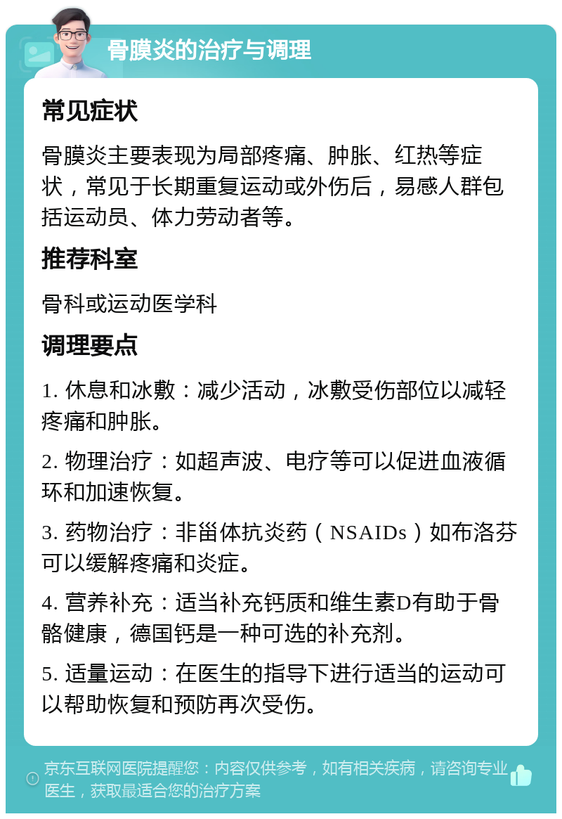 骨膜炎的治疗与调理 常见症状 骨膜炎主要表现为局部疼痛、肿胀、红热等症状，常见于长期重复运动或外伤后，易感人群包括运动员、体力劳动者等。 推荐科室 骨科或运动医学科 调理要点 1. 休息和冰敷：减少活动，冰敷受伤部位以减轻疼痛和肿胀。 2. 物理治疗：如超声波、电疗等可以促进血液循环和加速恢复。 3. 药物治疗：非甾体抗炎药（NSAIDs）如布洛芬可以缓解疼痛和炎症。 4. 营养补充：适当补充钙质和维生素D有助于骨骼健康，德国钙是一种可选的补充剂。 5. 适量运动：在医生的指导下进行适当的运动可以帮助恢复和预防再次受伤。