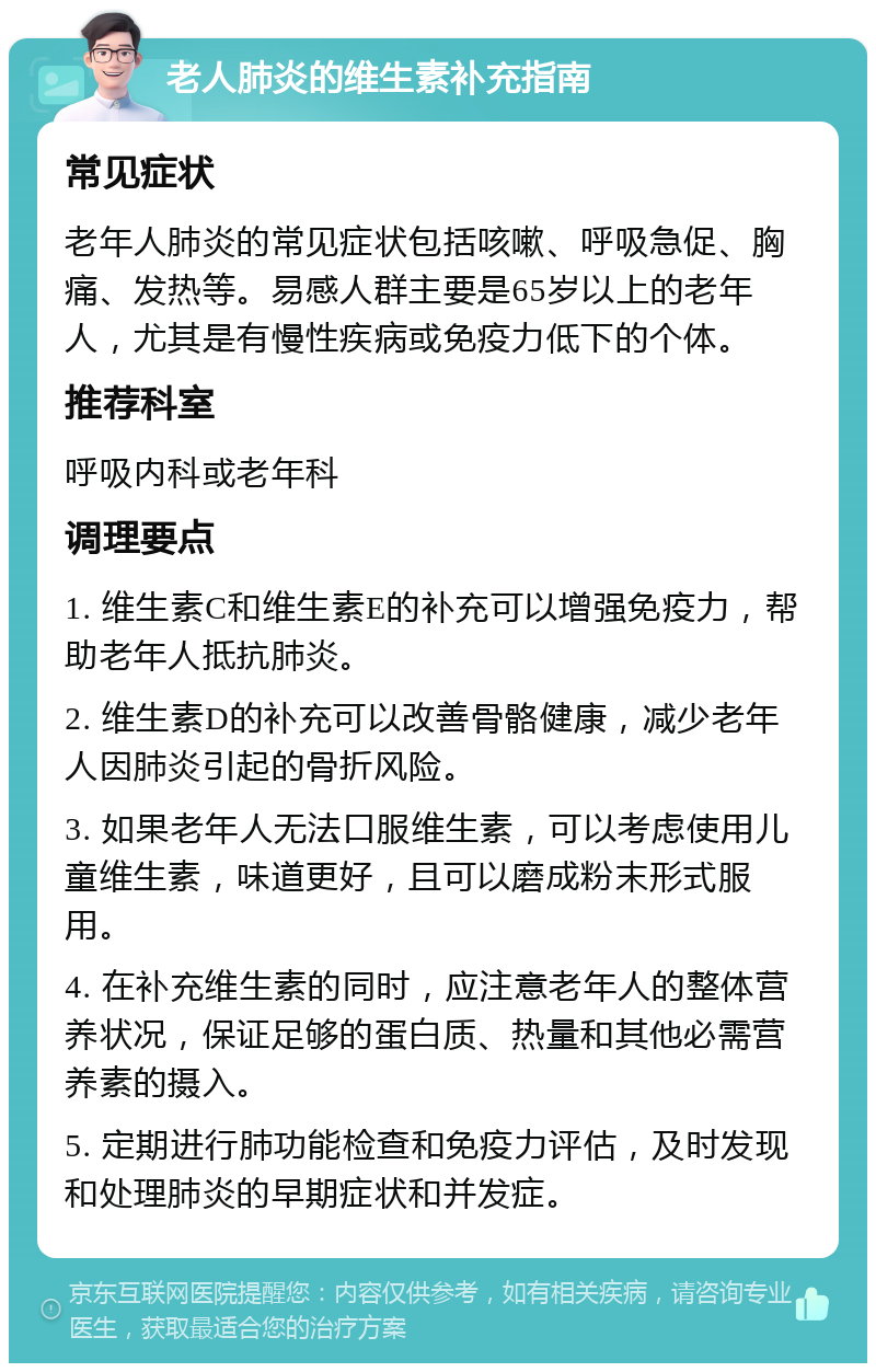 老人肺炎的维生素补充指南 常见症状 老年人肺炎的常见症状包括咳嗽、呼吸急促、胸痛、发热等。易感人群主要是65岁以上的老年人，尤其是有慢性疾病或免疫力低下的个体。 推荐科室 呼吸内科或老年科 调理要点 1. 维生素C和维生素E的补充可以增强免疫力，帮助老年人抵抗肺炎。 2. 维生素D的补充可以改善骨骼健康，减少老年人因肺炎引起的骨折风险。 3. 如果老年人无法口服维生素，可以考虑使用儿童维生素，味道更好，且可以磨成粉末形式服用。 4. 在补充维生素的同时，应注意老年人的整体营养状况，保证足够的蛋白质、热量和其他必需营养素的摄入。 5. 定期进行肺功能检查和免疫力评估，及时发现和处理肺炎的早期症状和并发症。