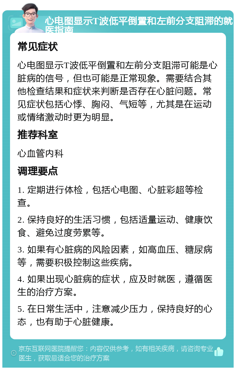 心电图显示T波低平倒置和左前分支阻滞的就医指南 常见症状 心电图显示T波低平倒置和左前分支阻滞可能是心脏病的信号，但也可能是正常现象。需要结合其他检查结果和症状来判断是否存在心脏问题。常见症状包括心悸、胸闷、气短等，尤其是在运动或情绪激动时更为明显。 推荐科室 心血管内科 调理要点 1. 定期进行体检，包括心电图、心脏彩超等检查。 2. 保持良好的生活习惯，包括适量运动、健康饮食、避免过度劳累等。 3. 如果有心脏病的风险因素，如高血压、糖尿病等，需要积极控制这些疾病。 4. 如果出现心脏病的症状，应及时就医，遵循医生的治疗方案。 5. 在日常生活中，注意减少压力，保持良好的心态，也有助于心脏健康。