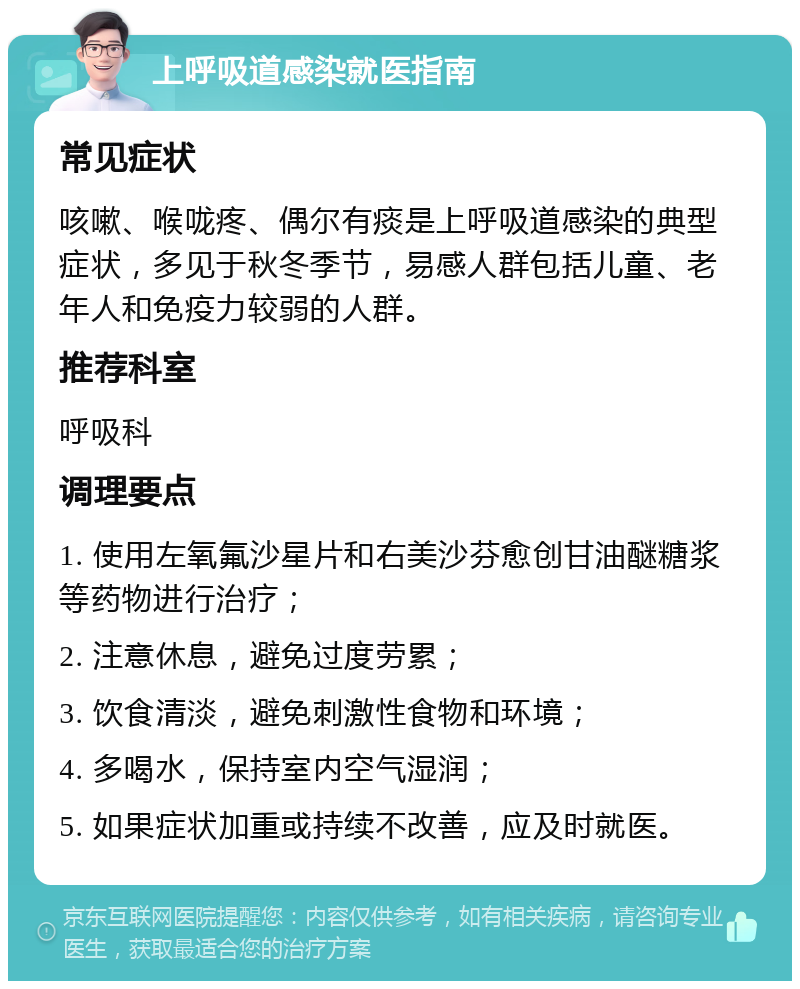 上呼吸道感染就医指南 常见症状 咳嗽、喉咙疼、偶尔有痰是上呼吸道感染的典型症状，多见于秋冬季节，易感人群包括儿童、老年人和免疫力较弱的人群。 推荐科室 呼吸科 调理要点 1. 使用左氧氟沙星片和右美沙芬愈创甘油醚糖浆等药物进行治疗； 2. 注意休息，避免过度劳累； 3. 饮食清淡，避免刺激性食物和环境； 4. 多喝水，保持室内空气湿润； 5. 如果症状加重或持续不改善，应及时就医。