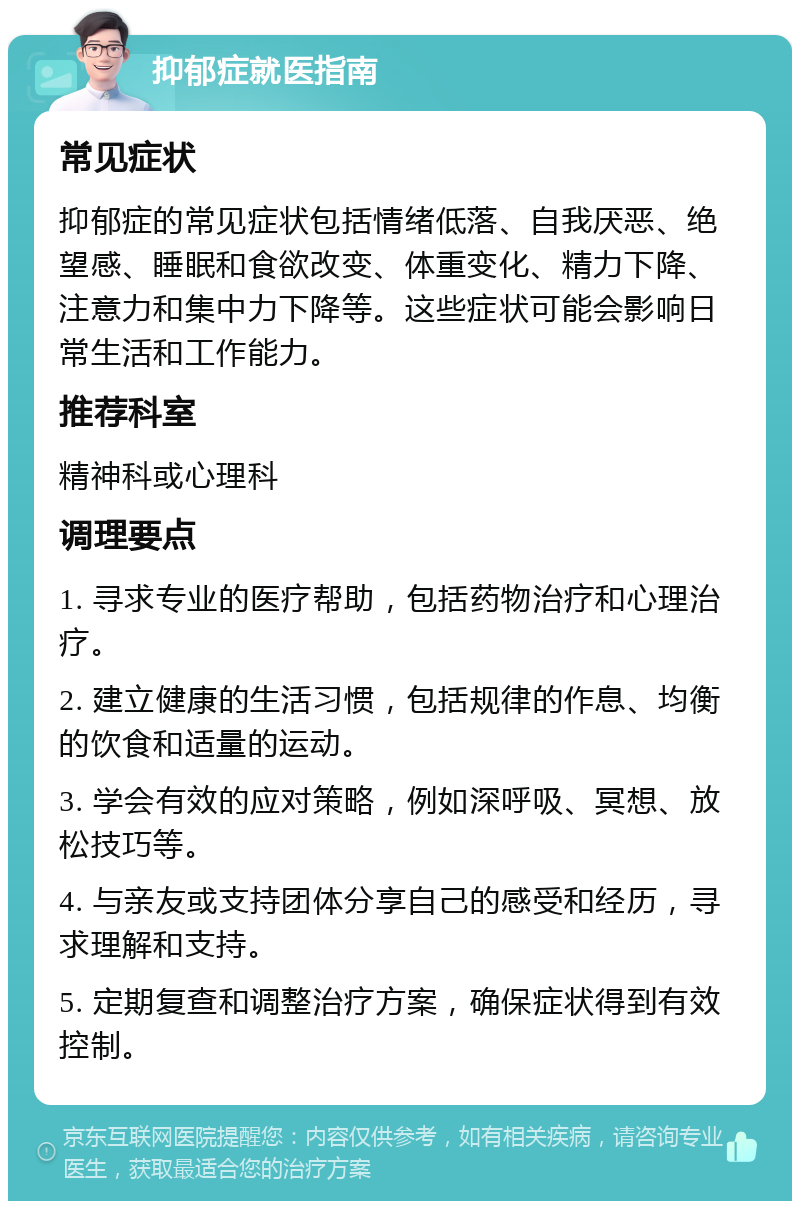 抑郁症就医指南 常见症状 抑郁症的常见症状包括情绪低落、自我厌恶、绝望感、睡眠和食欲改变、体重变化、精力下降、注意力和集中力下降等。这些症状可能会影响日常生活和工作能力。 推荐科室 精神科或心理科 调理要点 1. 寻求专业的医疗帮助，包括药物治疗和心理治疗。 2. 建立健康的生活习惯，包括规律的作息、均衡的饮食和适量的运动。 3. 学会有效的应对策略，例如深呼吸、冥想、放松技巧等。 4. 与亲友或支持团体分享自己的感受和经历，寻求理解和支持。 5. 定期复查和调整治疗方案，确保症状得到有效控制。