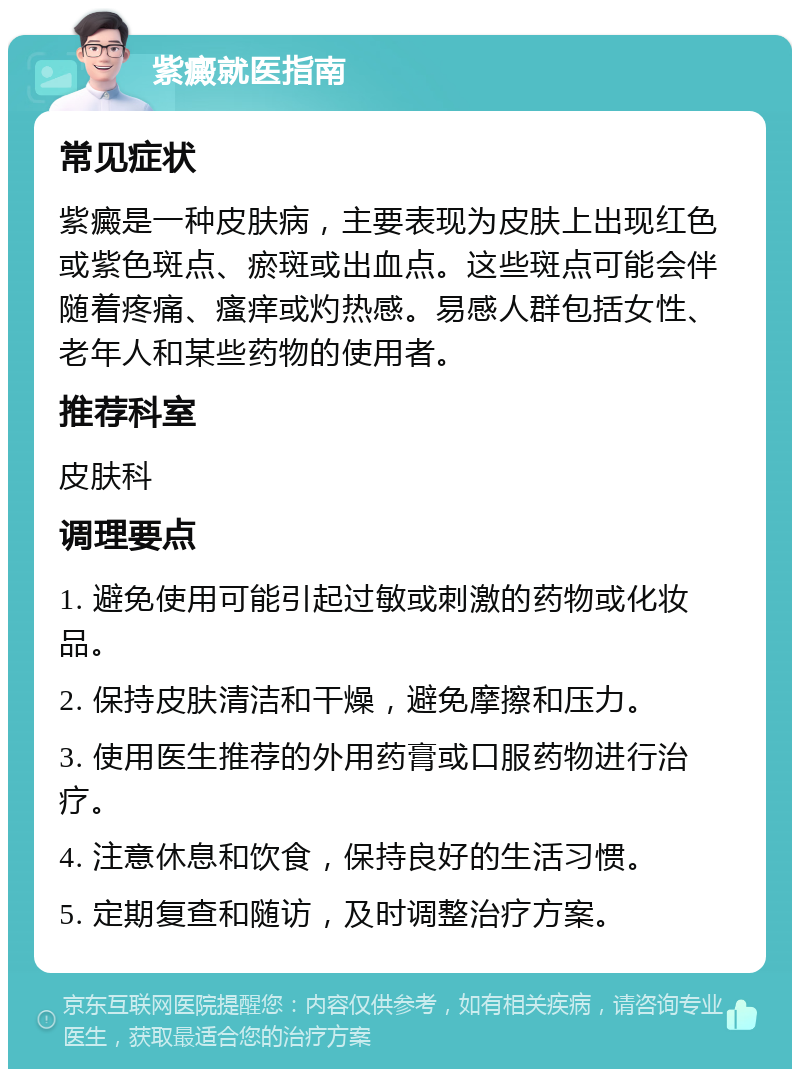 紫癜就医指南 常见症状 紫癜是一种皮肤病，主要表现为皮肤上出现红色或紫色斑点、瘀斑或出血点。这些斑点可能会伴随着疼痛、瘙痒或灼热感。易感人群包括女性、老年人和某些药物的使用者。 推荐科室 皮肤科 调理要点 1. 避免使用可能引起过敏或刺激的药物或化妆品。 2. 保持皮肤清洁和干燥，避免摩擦和压力。 3. 使用医生推荐的外用药膏或口服药物进行治疗。 4. 注意休息和饮食，保持良好的生活习惯。 5. 定期复查和随访，及时调整治疗方案。