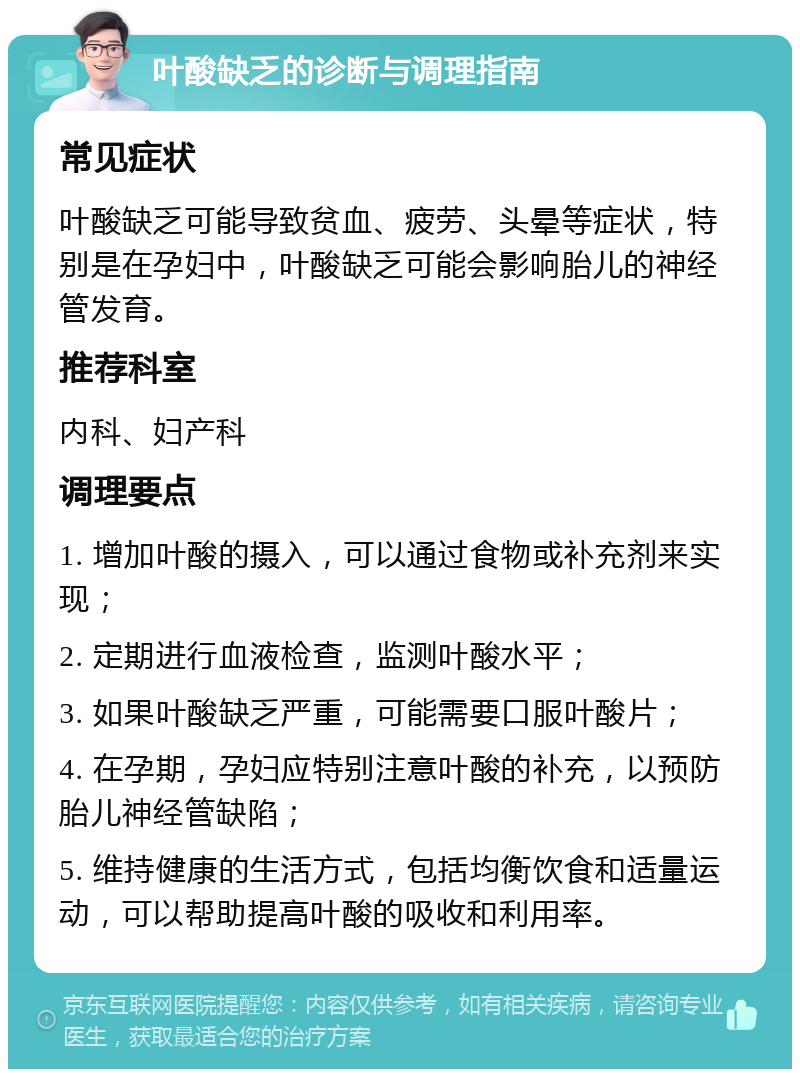 叶酸缺乏的诊断与调理指南 常见症状 叶酸缺乏可能导致贫血、疲劳、头晕等症状，特别是在孕妇中，叶酸缺乏可能会影响胎儿的神经管发育。 推荐科室 内科、妇产科 调理要点 1. 增加叶酸的摄入，可以通过食物或补充剂来实现； 2. 定期进行血液检查，监测叶酸水平； 3. 如果叶酸缺乏严重，可能需要口服叶酸片； 4. 在孕期，孕妇应特别注意叶酸的补充，以预防胎儿神经管缺陷； 5. 维持健康的生活方式，包括均衡饮食和适量运动，可以帮助提高叶酸的吸收和利用率。