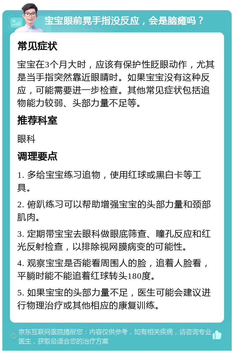 宝宝眼前晃手指没反应，会是脑瘫吗？ 常见症状 宝宝在3个月大时，应该有保护性眨眼动作，尤其是当手指突然靠近眼睛时。如果宝宝没有这种反应，可能需要进一步检查。其他常见症状包括追物能力较弱、头部力量不足等。 推荐科室 眼科 调理要点 1. 多给宝宝练习追物，使用红球或黑白卡等工具。 2. 俯趴练习可以帮助增强宝宝的头部力量和颈部肌肉。 3. 定期带宝宝去眼科做眼底筛查、瞳孔反应和红光反射检查，以排除视网膜病变的可能性。 4. 观察宝宝是否能看周围人的脸，追着人脸看，平躺时能不能追着红球转头180度。 5. 如果宝宝的头部力量不足，医生可能会建议进行物理治疗或其他相应的康复训练。