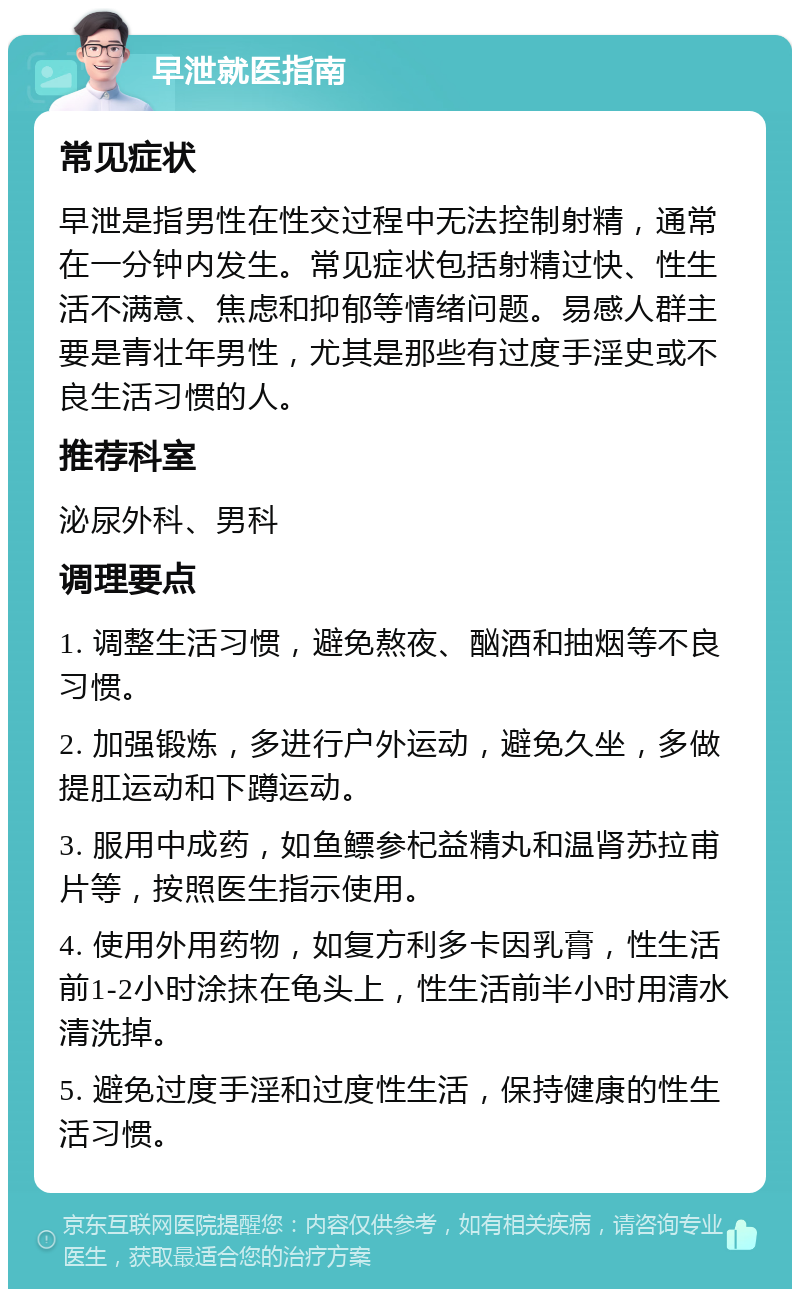 早泄就医指南 常见症状 早泄是指男性在性交过程中无法控制射精，通常在一分钟内发生。常见症状包括射精过快、性生活不满意、焦虑和抑郁等情绪问题。易感人群主要是青壮年男性，尤其是那些有过度手淫史或不良生活习惯的人。 推荐科室 泌尿外科、男科 调理要点 1. 调整生活习惯，避免熬夜、酗酒和抽烟等不良习惯。 2. 加强锻炼，多进行户外运动，避免久坐，多做提肛运动和下蹲运动。 3. 服用中成药，如鱼鳔参杞益精丸和温肾苏拉甫片等，按照医生指示使用。 4. 使用外用药物，如复方利多卡因乳膏，性生活前1-2小时涂抹在龟头上，性生活前半小时用清水清洗掉。 5. 避免过度手淫和过度性生活，保持健康的性生活习惯。